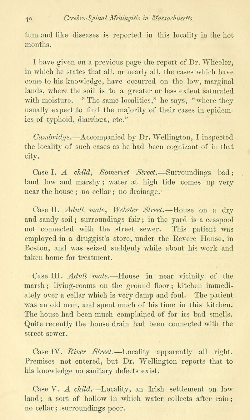 turn and like diseases is reported in this locality in the hot months. I have given on a previous page the report of Dr. Wheeler, in which he states that all, or nearly all, the cases which have come to his knowledge, have occurred on the low, marginal lands, where the soil is to a greater or less extent saturated with moisture. The same localities, he says, where they usually expect to find the majority of their cases in epidem- ics of typhoid, diarrhoea, etc. Gamhridge.—Accompanied by Dr. Wellington, I inspected the locality of such cases as he had been cognizant of in that city. Case I. A child, Somerset Street.—Surroundings bad; land low and marshy; water at high tide comes up very near the house ; no cellar; no drainage.' Case II. Adult male, Webster Street.—House on a dry and sandy soil; surroundings fair; in the yard is a cesspool not connected with the street sewer. This patient was employed in a druggist's store, under the Eevere House, in Boston, and was seized suddenly while about his work and taken home for treatment. Case III. Adult male.—House in near vicinity of the marsh; living-rooms on the ground floor; kitchen immedi- ately over a cellar which is very damp and foul. The patient was an old man, and spent much of his time in this kitchen. The house had been much complained of for its bad smells. Quite recently the house drain had been connected with the street sewer. Case IV. River Street.—^Locality apparently all right. Premises not entered, but Dr. Wellington reports that to his knowledge no sanitary defects exist. Case V. A child.—Locality, an Irish settlement on low land; a sort of hollow in which water collects after rain; no cellar; surroundings poor.