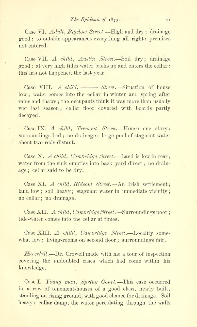 Case VI. Adult, Bigeloiv Street.—High and dry; drainage good; to outside appearances everything all right; premises not entered. Case Vn. A child, Austin Street,—Soil dry; drainage good; at very high tides water backs up and enters the cellar ; this has not happened the last year. Case VIII. A child, Street.—Situation of house low; water comes into the cellar in winter and spring after rains and thaws ; the occupants think it was more than usually wet last season; cellar floor covered with boards partly decayed. Case IX. A child, Tremont Street.—House one story; surroundings bad ; no drainage ; large pool of stagnant water about two rods distant. Case X. A child, Cambridge Street.—Land is low in rear; water from the sink empties into back yard direct; no drain- age ; cellar said to be dry. Case XI. A child, Rideout Street.—An Irish settlement; land low ; soil heavy ; stagnant water in immediate vicinity ; no cellar ; no drainage. Case XII. A child, Cambridge Street.—Surroundings poor ; tide-water comes into the cellar at times. Case XIII. A child, Cambridge Street.—Locality some- what low ; living-rooms on second floor ; surroundings fair. Haverhill.-—Dr. Crowell made with me a tour of inspection covering the undoubted cases which had come within his knowledge. Case I. Young man, Sjpring Court.—This case occurred in a row of tenement-houses of a good class, newly built, standing on rising ground, with good chance for drainage. Soil heavy; cellar damp, the water percolating through the walls