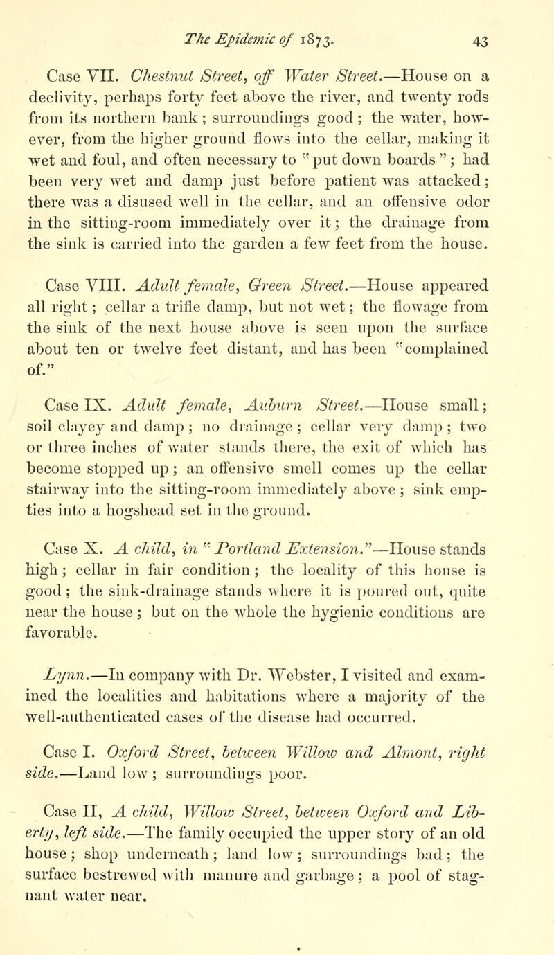 Case VII. Chestnut Street, off Water Street.—House on a declivity, perhaps forty feet above the river, aud twenty rods from its northern bank; surroundings good; the water, how- ever, from the higher ground flows into the cellar, making it wet and foul, and often necessary to put down boards  ; had been very wet and damp just before patient was attacked; there was a disused well in the cellar, and an ofiensive odor in the sitting-room immediately over it; the drainage from the sink is carried into the garden a few feet from the house. Case VIII. Adult female, Green Street.—House appeared all right; cellar a trifle damp, but not wet; the flowage from the sink of the next house above is seen upon the surface about ten or twelve feet distant, and has been complained of. Case IX. Adult female. Auburn Street.—House small; soil clayey and damp; no drainage; cellar very damp ; two or three inches of water stands there, the exit of which has become stopped up; an offensive smell comes up the cellar stairway into the sitting-room immediately above; sink emp- ties into a ho£j:shead set in the ground. Case X. A child, in  Portland Extension.'^—House stands high; cellar in fair condition; the locality of this house is good; the sink-drainage stands where it is poured out, quite near the house; but on the whole the hygienic conditions are favorable. Lynn.—In company with Dr. Webster, I visited and exam- ined the localities and habitations where a majority of the well-authenticated cases of the disease had occurred. Case I. Oxford Street, betiveen Willoio and Almont, right side.—Land low ; surroundings poor. Case II, A child, Willoiv Street, betiveen Oxford and Lib- ert]/, left side.—The family occupied the upper story of an old house; shop underneath; land low; surroundings bad; the surface bestrewed with manure and garbage; a pool of stag- nant water near.