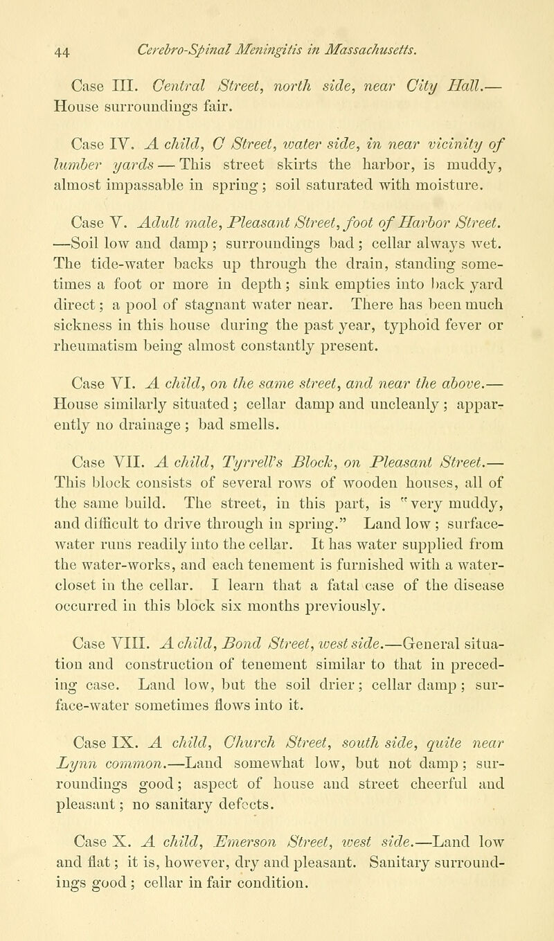 Case III. Central Street, north side, near City Hall.— House surroundings fair. Case IV. A child, C Street, luater side, in near vicinity of lumber yards — This street skirts the harbor, is muddy, ahiiost impassable in spring; soil saturated with moisture. Case V. Adult male. Pleasant Street, foot of Harbor Street. —Soil low and damp ; surroundings bad ; cellar always Avet. The tide-water backs up through the drain, standing some- times a foot or more in depth; sink empties into l)ack yard direct; a pool of stagnant water near. There has been much sickness in this house during the past year, typhoid fever or rheumatism being almost constantly present. Case VI. A child, on the same street, and near the above.— House similarly situated; cellar damp and uncleanly; appar- ently no drainage ; bad smells. Case VII. A child, TyrrelVs Block, on Pleasant Street.— This block consists of several rows of wooden houses, all of the same build. The street, in this part, is  very muddy, and difficult to drive through in spring. Land low ; surface- water runs readily into the cellar. It has water supplied from the water-works, and each tenement is furnished with a water- closet in the cellar. I learn that a fatal case of the disease occurred in this block six mouths previously. Case VIII. A child. Bond Street, west side.—General situa- tion and construction of tenement similar to that in preced- ing case. Land low, but the soil drier; cellar damp; sur- face-water sometimes flows into it. Case IX. A child. Church Street, south side, quite near Lynn common.—Land somewhat low, but not damp; sur- roundings good; aspect of house and street cheerful and pleasant; no sanitary defects. Case X. A child, .Emerson Street, luest side.—Land low and flat; it is, however, dry and pleasant. Sanitary surround- ings good ; cellar in fair condition.