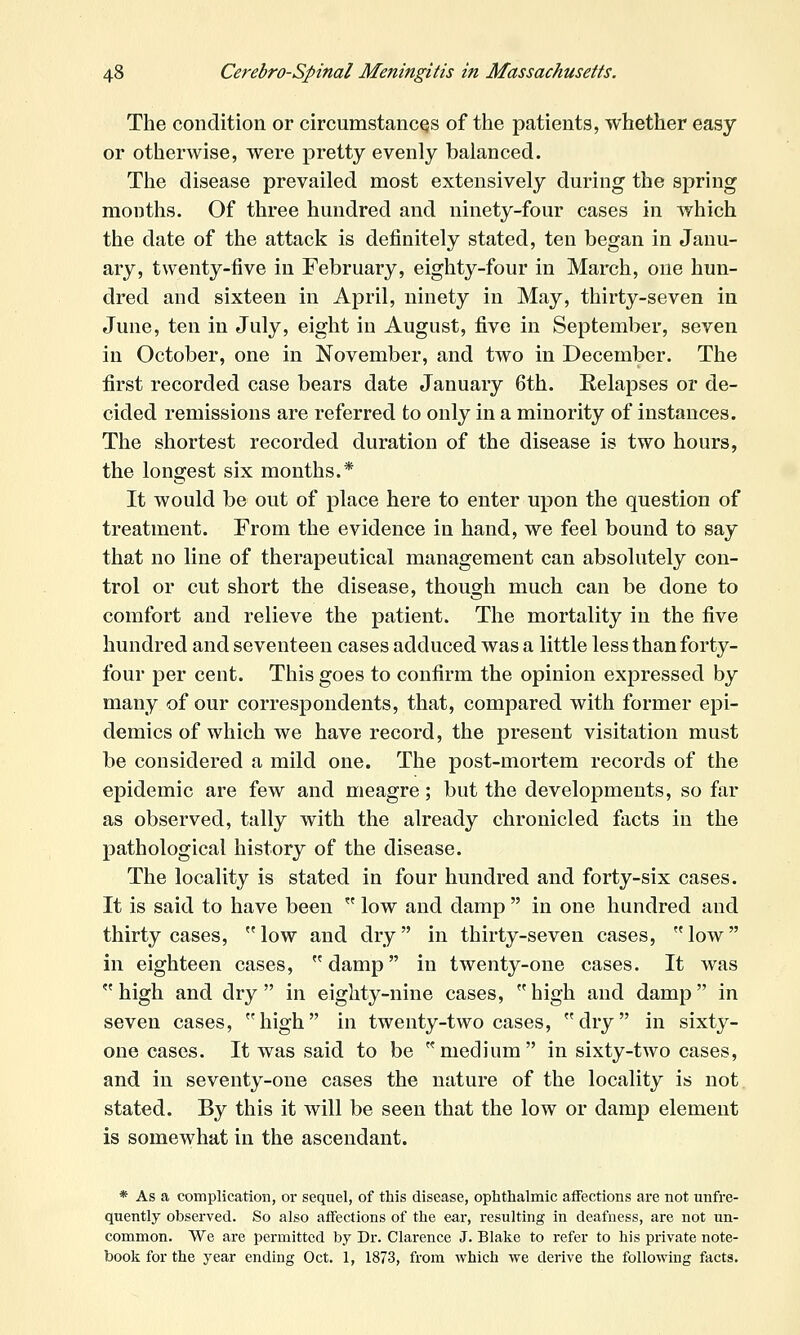 The condition or circumstances of the patients, whether easy or otherwise, were pretty evenly balanced. The disease prevailed most extensively during the spring months. Of three hundred and ninety-four cases in which the date of the attack is definitely stated, ten began in Janu- ary, twenty-five in February, eighty-four in March, one hun- dred and sixteen in April, ninety in May, thirty-seven in June, ten in July, eight in August, five in September, seven in October, one in November, and two in December. The first recorded case bears date January 6th. Relapses or de- cided remissions are referred to only in a minority of instances. The shortest recorded duration of the disease is two hours, the longest six months.* It would be out of place here to enter upon the question of treatment. From the evidence in hand, we feel bound to say that no line of therapeutical management can absolutely con- trol or cut short the disease, though much can be done to comfort and relieve the patient. The mortality in the five hundred and seventeen cases adduced was a little less than forty- four per cent. This goes to confirm the opinion expressed by many of our correspondents, that, compared with former epi- demics of which we have record, the present visitation must be considered a mild one. The post-mortem records of the epidemic are few and meagre; but the developments, so far as observed, tally with the already chronicled facts in the pathological history of the disease. The locality is stated in four hundred and forty-six cases. It is said to have been  low and damp  in one hundred and thirty cases,  low and dry  in thirty-seven cases,  low in eighteen cases, damp in twenty-one cases. It was  high and dry  in eighty-nine cases,  high and damp in seven cases, high in twenty-two cases, dry in sixty- one cases. It was said to be medium in sixty-two cases, and in seventy-one cases the nature of the locality is not stated. By this it will be seen that the low or damp element is somewhat in the ascendant. * As a complication, or sequel, of this disease, ophthalmic affections are not unfre- quently observed. So also affections of the ear, resulting in deafness, are not un- common. We are permitted by Dr. Clarence J. Blake to refer to his private note- book for the year ending Oct. 1, 1873, from which we derive the following facts.