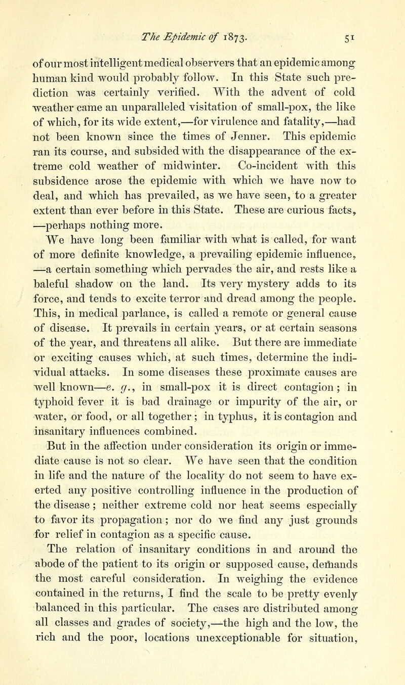 of our most intelligent medical observers that an epidemic among- human kind would probably follow. In this State such pre- diction was certainly verified. With the advent of cold weather came an unparalleled visitation of small-pox, the like of which, for its wide extent,—for virulence and fatality,—had not been known since the times of Jenner. This epidemic ran its course, and subsided with the disappearance of the ex- treme cold weather of midwinter. Co-incident with this subsidence arose the epidemic with which we have now to deal, and which has prevailed, as we have seen, to a greater extent than ever before in this State. These are curious facts, —perhaps nothing more. We have long been familiar with what is called, for want of more definite knowledge, a prevailing epidemic influence, —a certain something which pervades the air, and rests like a baleful shadow on the land. Its very mystery adds to its force, and tends to excite terror and dread among the people. This, in medical parlance, is called a remote or general cause of disease. It prevails in certain years, or at certain seasons of the year, and threatens all alike. But there are immediate or exciting causes which, at such times, determine the indi- vidual attacks. In some diseases these proximate causes are well known—e. ^., in small-pox it is direct contagion; in typhoid fever it is bad drainage or impurity of the air, or water, or food, or all together ; in typhus, it is contagion and insanitary influences combined. But in the afiection under consideration its origin or imme- diate cause is not so clear. We have seen that the condition in life and the nature of the locality do not seem to have ex- erted any positive controlling influence in the production of the disease; neither extreme cold nor heat seems especially to favor its propagation; nor do we find any just grounds for relief in contagion as a specific cause. The relation of insanitary conditions in and around the abode of the patient to its origin or supposed cause, deiliands the most careful consideration. In weighing the evidence contained in the returns, I find the scale to be pretty evenly balanced in this particular. The cases are distributed among all classes and grades of society,—the high and the low, the rich and the poor, locations unexceptionable for situation.