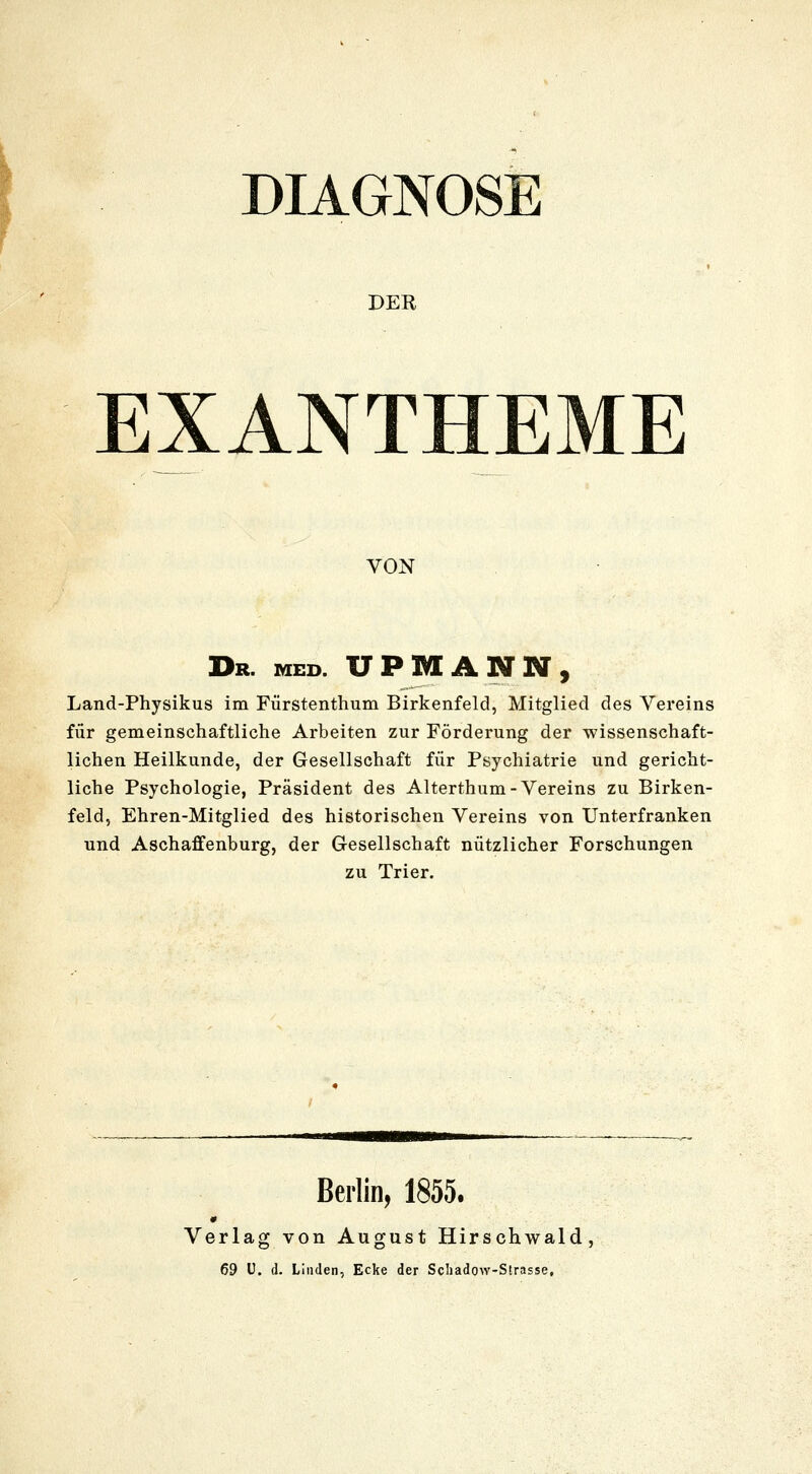 DIAGNOSE DER EXANTHEME VON Dr. med. UPMANN, Land-Physikus im Fürstentimm Birkenfeld, Mitglied des Vereins für gemeinschaftliche Arbeiten zur Förderung der wissenschaft- lichen Heilkunde, der Gesellschaft für Psychiatrie und gericht- liche Psychologie, Präsident des Alterthum-Vereins zu Birken- feld, Ehren-Mitglied des historischen Vereins von Unterfranken und Aschaffenburg, der Gesellschaft nützlicher Forschungen zu Trier. Beilin, 1855. Verlag von August Hirschwald, 69 U. d. Linden, Ecke der Schadow-Strasse,