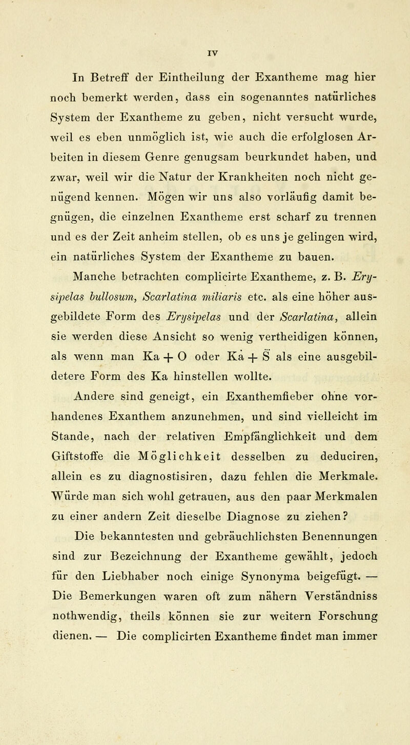 In Betreff der Eintheilung der Exantheme mag hier noch bemerkt werden, dass ein sogenanntes natürliches System der Exantheme zu geben, nicht versucht wurde, weil es eben unmöglich ist, wie auch die erfolglosen Ar- beiten in diesem Genre genugsam beurkundet haben, und zwar, weil wir die Natur der Krankheiten noch nicht ge- nügend kennen. Mögen wir uns also vorläufig damit be- gnügen, die einzelnen Exantheme erst scharf zu trennen und es der Zeit anheim stellen, ob es uns je gelingen wird, ein natürliches System der Exantheme zu bauen. Manche betrachten complicirte Exantheme, z. B. Ery- sipelas bullosum, Scarlatina miliaris etc. als eine höher aus- gebildete Form des Erysipelas und der Scarlatina, allein sie werden diese Ansicht so wenig vertheidigen können, als wenn man Ka -f O oder Ka + S als eine ausgebil- detere Form des Ka hinstellen wollte. Andere sind geneigt, ein Exanthemfieber ohne vor- handenes Exanthem anzunehmen, und sind vielleicht im Stande, nach der relativen Empfänglichkeit und dem Giftstoffe die Möglichkeit desselben zu deduciren, allein es zu diagnostisiren, dazu fehlen die Merkmale. Würde man sich wohl getrauen, aus den paar Merkmalen zu einer andern Zeit dieselbe Diagnose zu ziehen? Die bekanntesten und gebräuchlichsten Benennungen sind zur Bezeichnung der Exantheme gewählt, jedoch für den Liebhaber noch einige Synonyma beigefügt. — Die Bemerkungen waren oft zum nähern Verständniss nothwendig, theils können sie zur weitern Forschung dienen. — Die complicirten Exantheme findet man immer