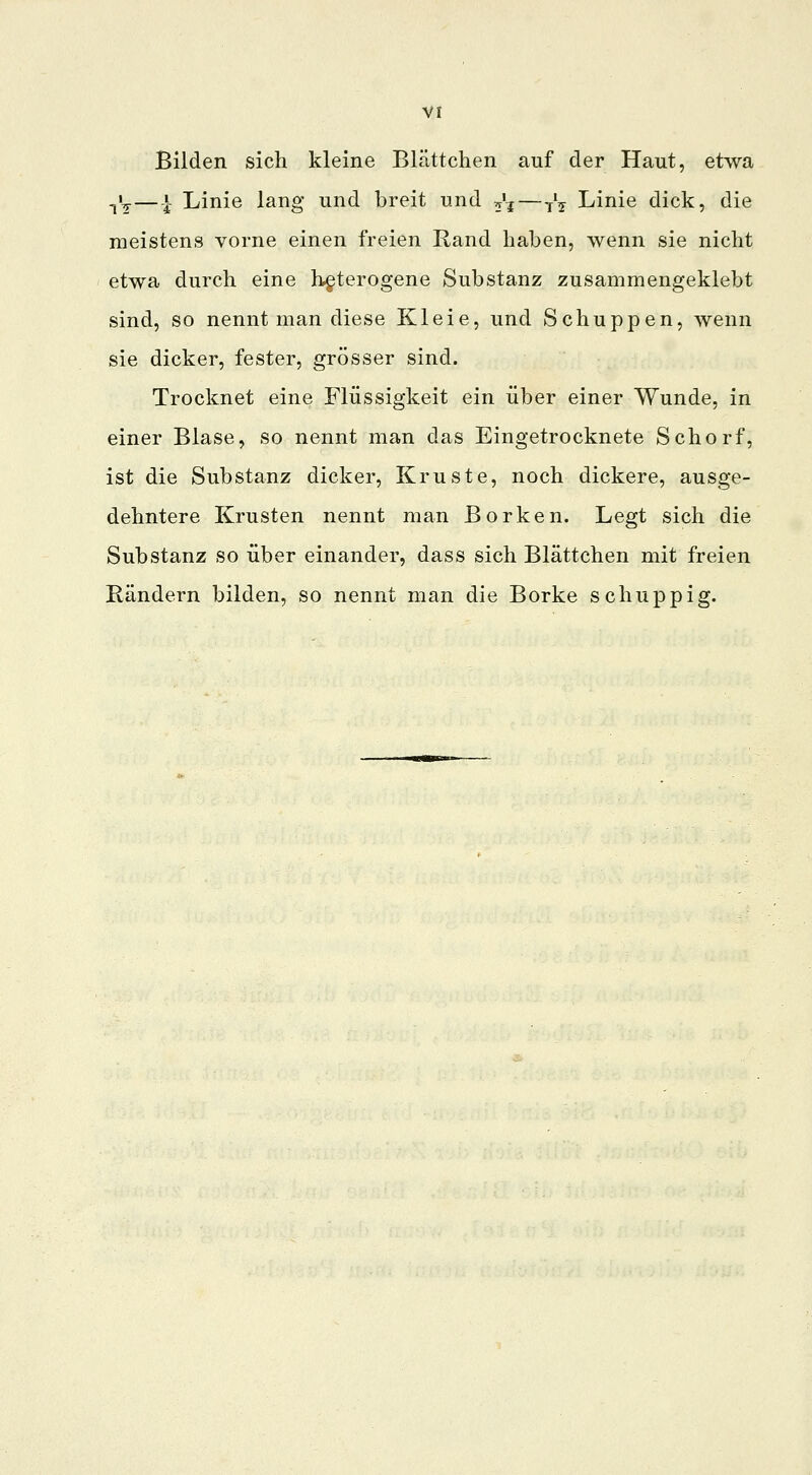 Bilden sich kleine Blättchen auf der Haut, etwa -,'?— | Linie lang und breit und ^t—^ Linie dick, die meistens vorne einen freien Rand haben, wenn sie nicht etwa durch eine heterogene Substanz zusammengeklebt sind, so nennt man diese Kleie, und Schuppen, wenn sie dicker, fester, grösser sind. Trocknet eine Flüssigkeit ein über einer Wunde, in einer Blase, so nennt man das Eingetrocknete Schorf, ist die Substanz dicker, Kruste, noch dickere, ausge- dehntere Krusten nennt man Borken. Legt sich die Substanz so über einander, dass sich Blättchen mit freien Rändern bilden, so nennt man die Borke schuppig.