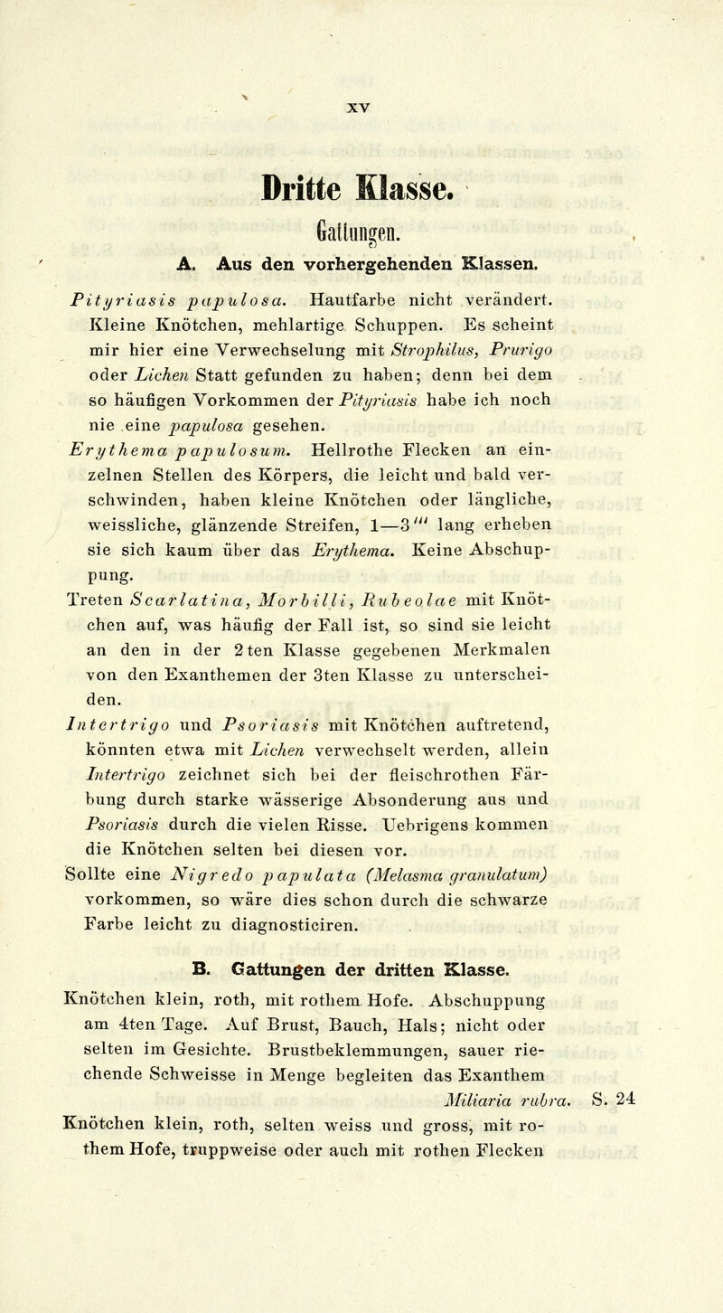 Dritte Klasse. Gattungen. A. Aus den vorhergehenden Klassen. Pityriasis papulosa. Hautfarbe nicht verändert. Kleine Knötchen, mehlartige Schuppen. Es scheint mir hier eine Verwechselung mit Strophilus, Prurigo oder Liehen Statt gefunden zu haben; denn bei dem so häufigen Vorkommen der Pityriasis habe ich noch nie eine papulosa gesehen. Erythema papulosum. Hellrothe Flecken an ein- zelnen Stellen des Körpers, die leicht und bald ver- schwinden, haben kleine Knötchen oder längliche, weissliche, glänzende Streifen, 1—3' lang erheben sie sich kaum über das Erythema. Keine Abschup- pung. Treten Scarlatina, Morbilli, Rubeolae mit Knöt- chen auf, was häufig der Fall ist, so sind sie leicht an den in der 2ten Klasse gegebenen Merkmalen von den Exanthemen der 3ten Klasse zu unterschei- den. Intertrigo und Psoriasis mit Knötchen auftretend, könnten etwa mit Liehen verwechselt werden, allein Intertrigo zeichnet sich bei der fieischrothen Fär- bung durch starke wässerige Absonderung aus und Psoriasis durch die vielen Risse. Uebrigens kommen die Knötchen selten bei diesen vor. Sollte eine Nigredo papulata (Melasma granulatum) vorkommen, so wäre dies schon durch die schwarze Farbe leicht zu diagnosticiren. B. Gattungen der dritten Klasse. Knötchen klein, roth, mit rothem Hofe. Abschuppung am 4ten Tage. Auf Brust, Bauch, Hals; nicht oder selten im Gesichte. Brustbeklemmungen, sauer rie- chende Schweisse in Menge begleiten das Exanthem Miliaria rubra. S. 24 Knötchen klein, roth, selten weiss und gross, mit ro- them Hofe, truppweise oder auch mit rothen Flecken