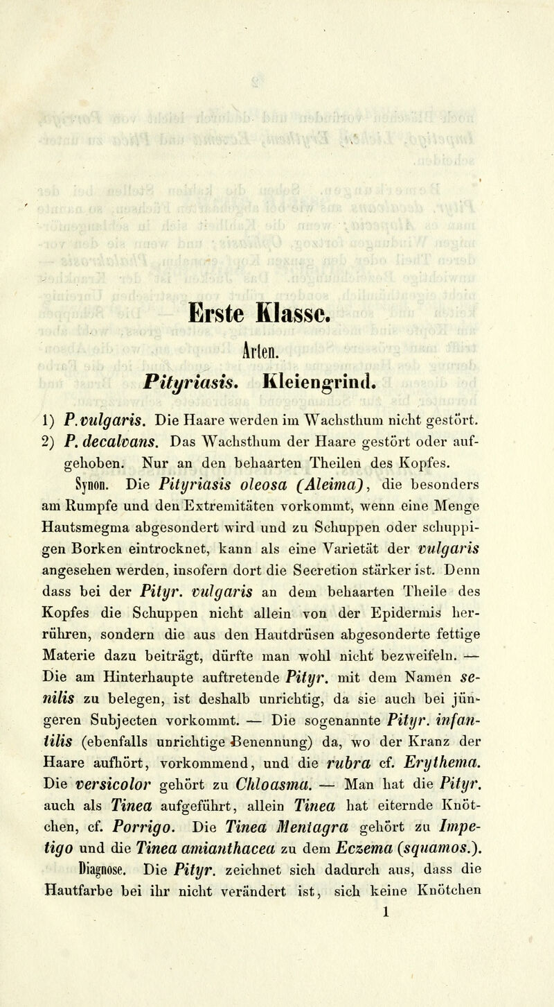 Erste Klasse. Arien. Pityriasis. Kleiengrind. 1) P. vulgaris. Die Haare werden im Wachsthum nicht gestört. 2) P. decalvans. Das Wachsthum der Haare gestört oder auf- gehoben. Nur an den behaarten Theilen des Kopfes. Synon. Die Pityriasis oleosa (Aleima), die besonders am Rumpfe und den Extremitäten vorkommt, Avenn eine Menge Hautsmegma abgesondert wird und zu Schuppen oder schuppi- gen Borken eintrocknet, kann als eine Varietät der vulgaris angesehen werden, insofern dort die Secretion starker ist. Denn dass bei der Pityr. vulgaris an dem behaarten Theile des Kopfes die Schuppen nicht allein von der Epidermis her- rühren, sondern die aus den Hautdrüsen abgesonderte fettige Materie dazu beiträgt, dürfte man wohl nicht bezweifeln. — Die am Hinterhaupte auftretende Pityr. mit dem Namen se- nilis zu belegen, ist deshalb unrichtig, da sie auch bei jün- geren Subjecten vorkommt. — Die sogenannte Pityr. infan- iilis (ebenfalls unrichtige Benennung) da, wo der Kranz der Haare aufhört, vorkommend, und die rubra cf. Erythema. Die versicolor gehört zu Chloasma. — Man hat die Pityr. auch als Tinea aufgeführt, allein Tinea hat eiternde Knöt- chen, cf. Porrigo. Die Tinea Mentagra gehört zu Impe- tigo und die Tinea amianthacea zu dem Eczema (squamos.). Diagnose. Die Pityr. zeichnet sich dadurch aus, dass die Hautfarbe bei ihr nicht verändert ist, sich keine Knötchen