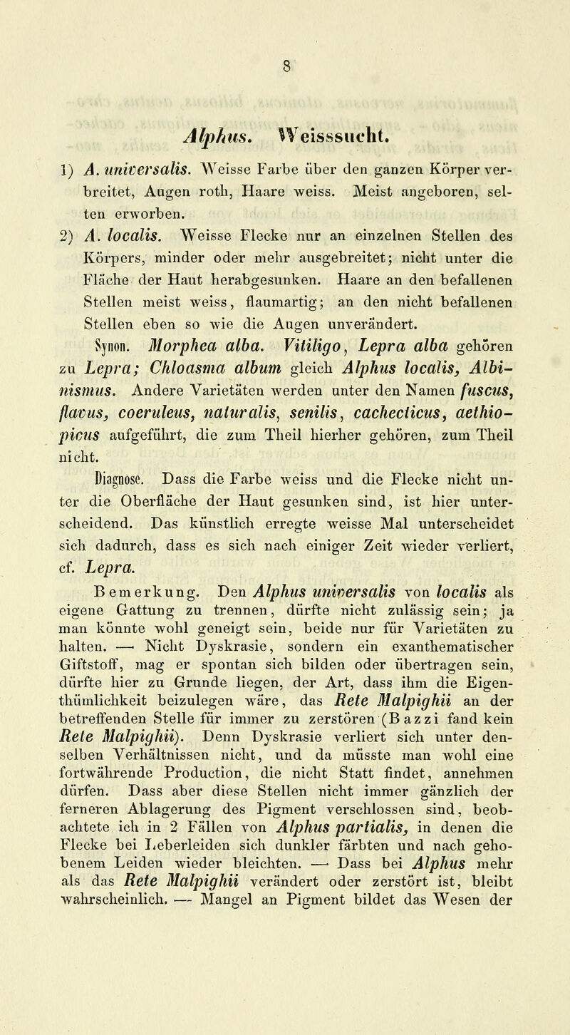 Alp km. Weis ss u cht. 1) A. universalis. Weisse Farbe über den ganzen Körper ver- breitet, Augen roth, Haare weiss. Meist angeboren, sel- ten erworben. 2) A. localis. Weisse Flecke nur an einzelnen Stellen des Körpers, minder oder mehr ausgebreitet; nicht unter die Fläche der Haut herabgesunken. Haare an den befallenen Stellen meist weiss, ilaumartig; an den nicht befallenen Stellen eben so wie die Augen unverändert. Synon. Morphea alba. Vitiligo, Lepra alba gehören zu Lepra; Chloasma album gleich Alphus localis, Albi- nismus. Andere Varietäten werden unter den Namen fusctlS, flavus, coeruleus, naturalis, senilis, cacheciicuSj aethio- picus aufgeführt, die zum Theil hierher gehören, zum Theil ni cht. Diagnose. Dass die Farbe weiss und die Flecke nicht un- ter die Oberfläche der Haut gesunken sind, ist hier unter- scheidend. Das künstlich erregte weisse Mal unterscheidet sich dadurch, dass es sich nach einiger Zeit wieder verliert, cf. Lepra. Bemerkung. Den Alphus universalis von localis als eigene Gattung zu trennen, dürfte nicht zulässig sein; ja man könnte wohl geneigt sein, beide nur für Varietäten zu halten. —■ Nicht Djskrasie, sondern ein exanthematischer Giftstoff, mag er spontan sich bilden oder übertragen sein, dürfte hier zu Grunde liegen, der Art, dass ihm die Eigen- tümlichkeit beizulegen wäre, das Rete Malpighii an der betreffenden Stelle für immer zu zerstören (B azzi fand kein Rete Malpighii). Denn Dyskrasie verliert sich unter den- selben Verhältnissen nicht, und da müsste man wohl eine fortwährende Production, die nicht Statt findet, annehmen dürfen. Dass aber diese Stellen nicht immer gänzlich der ferneren Ablagerung des Pigment verschlossen sind, beob- achtete ich in 2 Fällen von Alphus partialis, in denen die Flecke bei lieberleiden sich dunkler färbten und nach geho- benem Leiden wieder bleichten. —■ Dass bei Alphus mehr als das Rete Malpighii verändert oder zerstört ist, bleibt wahrscheinlich. — Mangel an Pigment bildet das Wesen der