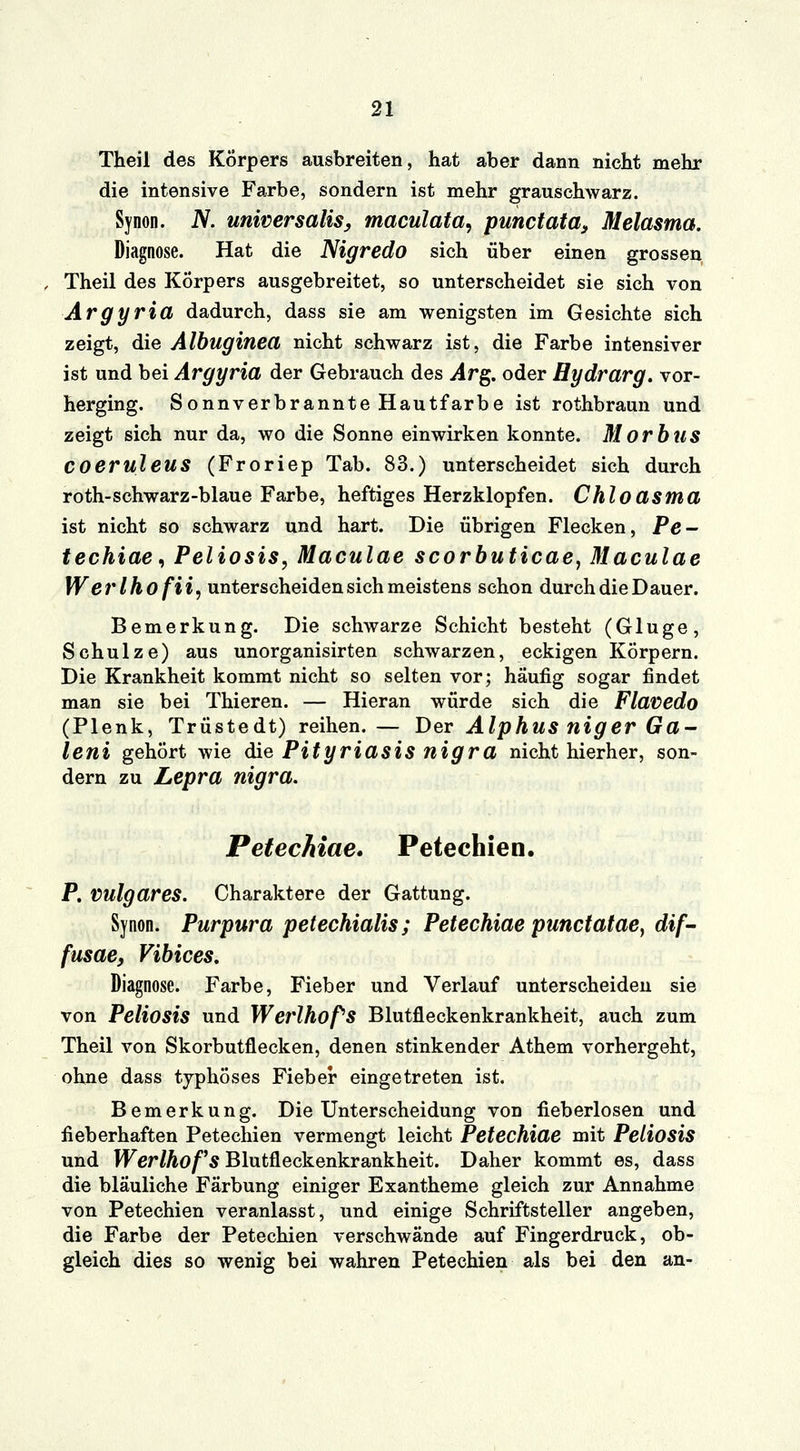 Theil des Körpers ausbreiten, hat aber dann nicht mehr die intensive Farbe, sondern ist mehr grauschwarz. Synon. N. universalis, maculata, punctata, Melasma. Diagnose. Hat die Nigredo sich über einen grossen Theil des Körpers ausgebreitet, so unterscheidet sie sich von Argyria dadurch, dass sie am wenigsten im Gesichte sich zeigt, die Albuginea nicht schwarz ist, die Farbe intensiver ist und bei Argyria der Gebrauch des Arg. oder Hydrarg. vor- herging. Sonnverbrannte Hautfarbe ist rothbraun und zeigt sich nur da, wo die Sonne einwirken konnte. Morbus COeruleus (Froriep Tab. 83.) unterscheidet sich durch roth-schwarz-blaue Farbe, heftiges Herzklopfen. Chloasma ist nicht so schwarz und hart. Die übrigen Flecken, Pe- techiae, Peliosis, Maculae scorbuticae, Maculae Werlhofii, unterscheiden sich meistens schon durch die Dauer. Bemerkung. Die schwarze Schicht besteht (Gluge, Schulze) aus unorganisirten schwarzen, eckigen Körpern. Die Krankheit kommt nicht so selten vor; häufig sogar findet man sie bei Thieren. — Hieran würde sich die Flavedo (Plenk, Trüstedt) reihen.— Der Alphus niger Ga- leni gehört wie die Pityriasis nigra nicht hierher, son- dern zu Lepra nigra. Petechiae. Petechien. P. Vulgares. Charaktere der Gattung. Synon. Purpura petechialis; Petechiae punctatae) dif- fusae, Vibices. Diagnose. Farbe, Fieber und Verlauf unterscheiden sie von Peliosis und Werlhof'S Blutfleckenkrankheit, auch zum Theil von Skorbutflecken, denen stinkender Athem vorhergeht, ohne dass typhöses Fieber eingetreten ist. Bemerkung. Die Unterscheidung von fieberlosen und fieberhaften Petechien vermengt leicht Petechiae mit Peliosis und Werlhofs Blutfleckenkrankheit. Daher kommt es, dass die bläuliche Färbung einiger Exantheme gleich zur Annahme von Petechien veranlasst, und einige Schriftsteller angeben, die Farbe der Petechien verschwände auf Fingerdruck, ob- gleich dies so wenig bei wahren Petechien als bei den an-