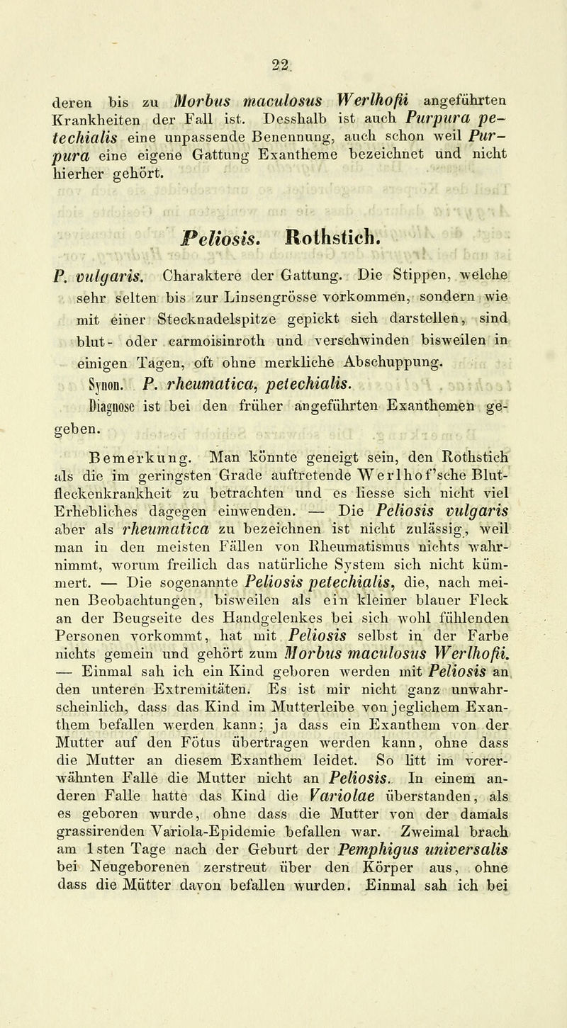 deren bis zu Morbus maculosus Werlhoßi angeführten Krankheiten der Fall ist. Desshalb ist auch Purpura pe~ techiülis eine unpassende Benennung, auch schon weil Pur- pura eine eigene Gattung Exantheme bezeichnet und nicht hierher gehört. Peliosis, Rothstich. P. vulgares. Charaktere der Gattung. Die Stippen, welche sehr selten bis zur Linsengrösse vorkommen, sondern wie mit einer Stecknadelspitze gepickt sich darstellen, sind blut- oder carmoisinroth und verschwinden bisweilen in einigen Tagen, oft ohne merkliche Abschuppung. Synon. P. rheumatica, pelechialis. Diagnose ist bei den früher angeführten Exanthemen ge- geben. Bemerkung. Man könnte geneigt sein, den Rothstich als die im geringsten Grade auftretende Werlhof'sehe Blut- fleckenkrankheit zu betrachten und es Hesse sich nicht viel Erhebliches dagegen einwenden. — Die Poliosis vulgaris aber als rheumatica zu bezeichnen ist nicht zulässig, weil man in den meisten Fällen von Rheumatismus nichts wahr- nimmt, worum freilich das natürliche System sich nicht küm- mert. — Die sogenannte Peliosis petechialis, die, nach mei- nen Beobachtungen, bisweilen als ein kleiner blauer Fleck an der Beugseite des Handgelenkes bei sich wohl fühlenden Personen vorkommt, hat mit Peliosis selbst in der Farbe nichts gemein und gehört zum Morbus maculosus Werlhoßi. — Einmal sah ich ein Kind geboren werden mit Peliosis an den unteren Extremitäten. Es ist mir nicht ganz unwahr- scheinlich, dass das Kind im Mutterleibe von jeglichem Exan- them befallen werden kann; ja dass ein Exanthem von der Mutter auf den Fötus übertragen werden kann, ohne dass die Mutter an diesem Exanthem leidet. So litt im vorer- wähnten Falle die Mutter nicht an Peliosis. In einem an- deren Falle hatte das Kind die Variolae überstanden, als es geboren wurde, ohne dass die Mutter von der damals grassirenden Variola-Epidemie befallen war. Zweimal brach am IstenTage nach der Geburt der Pemphigus universalis bei Neugeborenen zerstreut über den Körper aus, ohne dass die Mütter davon befallen wurden. Einmal sah ich bei