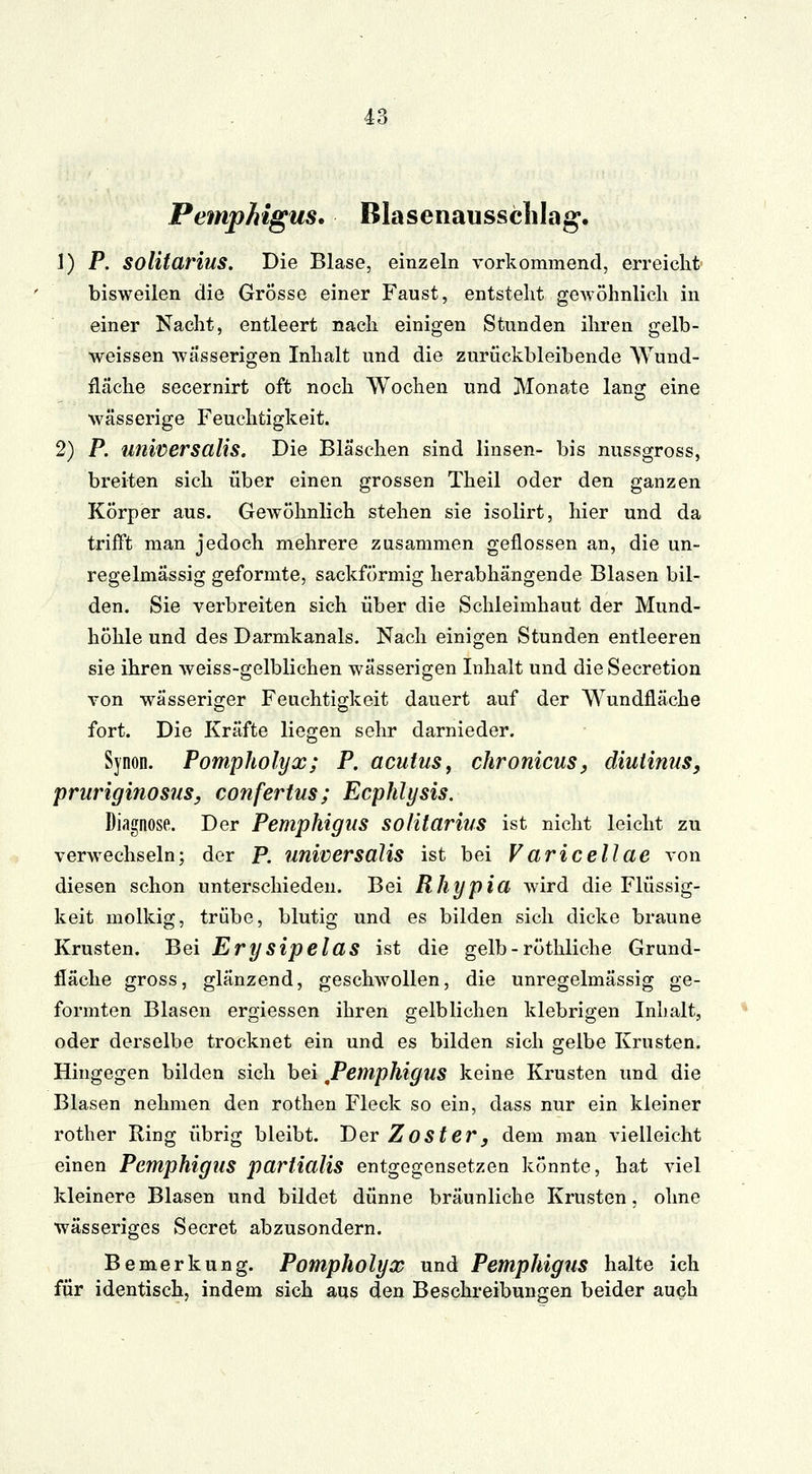 Pemphigus. Blasenaussclilag. 1) P. solitarius. Die Blase, einzeln vorkommend, erreicht bisweilen die Grösse einer Faust, entsteht gewöhnlieh in einer Nacht, entleert nach einigen Stunden ihren gelb- weissen wässerigen Inhalt und die zurückbleibende Wund- fläche secernirt oft noch Wochen und Monate lang eine wässerige Feuchtigkeit. 2) P. universalis. Die Bläschen sind linsen- bis nussgross, breiten sich über einen grossen Theil oder den ganzen Körper aus. Gewöhnlich stehen sie isolirt, hier und da trifft man jedoch mehrere zusammen geflossen an, die un- regelmässig geformte, sackförmig herabhängende Blasen bil- den. Sie verbreiten sich über die Schleimhaut der Mund- höhle und des Darmkanals. Nach einigen Stunden entleeren sie ihren weiss-gelblichen wässerigen Inhalt und dieSecretion von wässeriger Feuchtigkeit dauert auf der Wundfläche fort. Die Kräfte liegen sehr darnieder. Synon. Pomphotyx; P. acutus, chronicus, diutinus, pruriginosus, confertus; Ecphlysis. Diagnose. Der Pemphigus solitarius ist nicht leicht zu verwechseln; der P. universalis ist bei V aricellae von diesen schon unterschieden. Bei Rhypia wird die Flüssig- keit molkig, trübe, blutig und es bilden sich dicke braune Krusten. Bei Erysipelas ist die gelb - röthliche Grund- fläche gross, glänzend, geschwollen, die unregelmässig ge- formten Blasen ergiessen ihren gelblichen klebrigen Inhalt, oder derselbe trocknet ein und es bilden sich gelbe Krusten. Hingegen bilden sich bei ^Pemphigus keine Krusten und die Blasen nehmen den rothen Fleck so ein, dass nur ein kleiner rother Ring übrig bleibt. Der ZOSter, dem man vielleicht einen Pemphigus parlialis entgegensetzen könnte, hat viel kleinere Blasen und bildet dünne bräunliche Krusten, ohne wässeriges Secret abzusondern. Bemerkung. Pompholyx und Pemphigus halte ich für identisch, indem sich aus den Beschreibungen beider auch