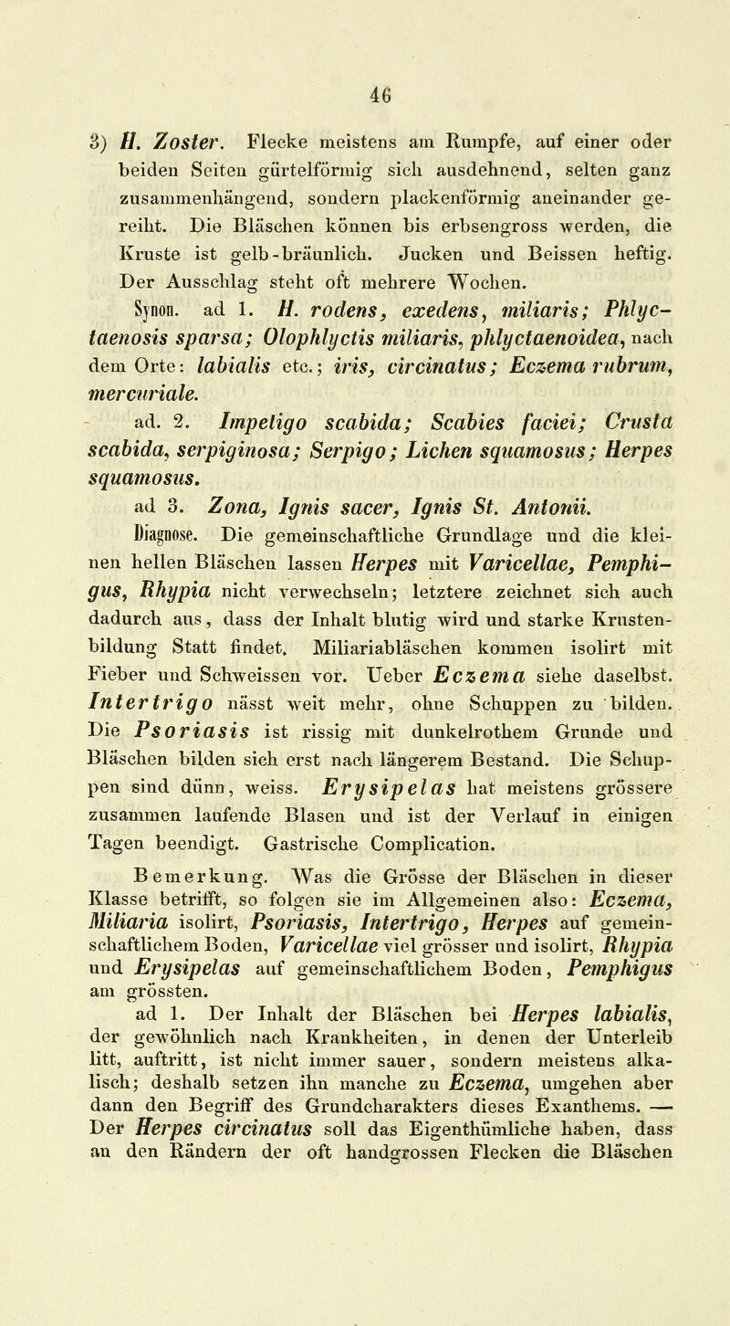 3) //. Zoster. Flecke meistens am Rumpfe, auf einer oder beiden Seiten gürtelförmig sich ausdehnend, selten ganz zusammenhängend, sondern plackenförmig aneinander ge- reiht. Die Bläschen können bis erbsengross werden, die Kruste ist gelb-bräunlich. Jucken und Beissen heftig. Der Ausschlag steht oft mehrere Wochen. Synon. ad 1. H. rodens, exedens, miliaris; Phlyc- taenosis sparsa; Olophlyctis miliaris, phlyctaenoidea, nach dem Orte: labialis etc.; iris, circinatus; Eczema rubrum, mercuriale. ad. 2. Impetigo scabida; Scabies faciei; Crusta scabida, serpiginosa; Serpigo; Liehen squamosus; Herpes squamosus, ad 3. Zona, Ignis sacer, Ignis St, Antonii. Diagnose. Die gemeinschaftliche Grundlage und die klei- nen hellen Bläschen lassen Herpes mit Varicellae, Pemphi- gus, Rhypia nicht verwechseln; letztere zeichnet sich auch dadurch aus, dass der Inhalt blutig wird und starke Krusten- bildung Statt findet. Miliariabläschen kommen isolirt mit Fieber und Schweissen vor. Ueber Eczema siehe daselbst. Intertrigo nässt weit mehr, ohne Schuppen zu bilden. Die Psoriasis ist rissig mit dunkelrothem Grunde und Bläschen bilden sich erst nach längerem Bestand. Die Schup- pen sind dünn, weiss. Erysipelas hat meistens grössere zusammen laufende Blasen und ist der Verlauf in einigen Tagen beendigt. Gastrische Complication. Bemerkung. Was die Grösse der Bläschen in dieser Klasse betrifft, so folgen sie im Allgemeinen also: Eczema, Miliaria isolirt, Psoriasis, Intertrigo, Herpes auf gemein- schaftlichem Boden, Varicellae viel grösser und isolirt, Rhypia und Erysipelas auf gemeinschaftlichem Boden, Pemphigus am grössten. ad 1. Der Inhalt der Bläschen bei Herpes labialis, der gewöhnlich nach Krankheiten, in denen der Unterleib litt, auftritt, ist nicht immer sauer, sondern meistens alka- lisch; deshalb setzen ihn manche zu Eczema, umgehen aber dann den Begriff des Grundcharakters dieses Exanthems. — Der Herpes circinatus soll das Eigentümliche haben, dass an den Rändern der oft handgrossen Flecken die Bläschen