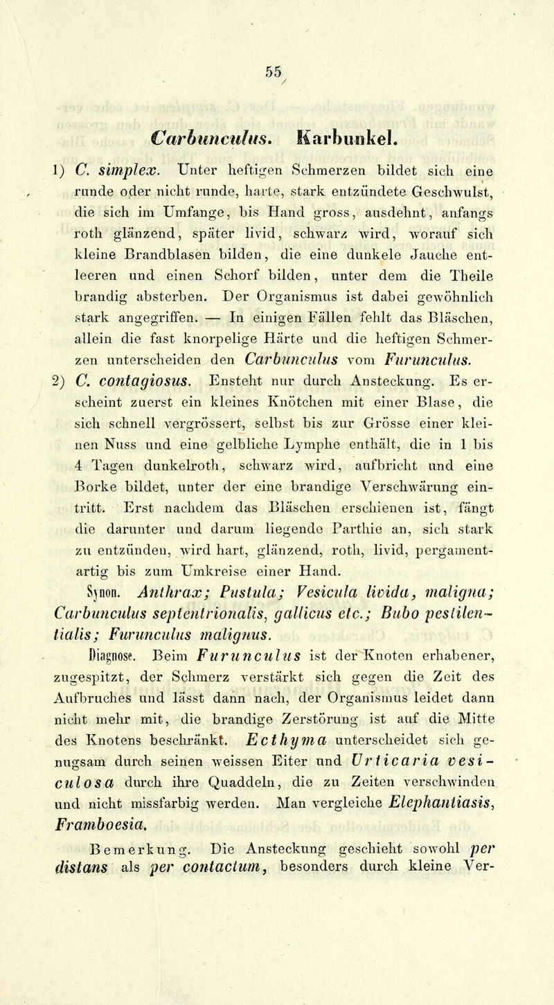 Carbnnculus. Karbunkel. 1) C. Simplex. Unter heftigen Schmerzen bildet sich eine runde oder nicht runde, harte, stark entzündete Geschwulst, die sich im Umfange, bis Hand gross, ausdehnt, anfangs roth glänzend, später livid, schwarz wird, worauf sich kleine Brandblasen bilden, die eine dunkele Jauche ent- leeren und einen Schorf bilden, unter dem die Theile brandig absterben. Der Organismus ist dabei gewöhnlich stark angegriffen. — In einigen Fällen fehlt das Bläschen, allein die fast knorpelige Härte und die heftigen Schmer- zen unterscheiden den Carbnnculus vom Furunculus. 2) C. COntagiosus. Ensteht nur durch Ansteckung. Es er- scheint zuerst ein kleines Knötchen mit einer Blase, die sich schnell vergrössert, selbst bis zur Grösse einer klei- nen Nuss und eine gelbliche Lymphe enthält, die in 1 bis 4 Tagen dunkelroth, schwarz wird, aufbricht und eine Borke bildet, unter der eine brandige Verschwärung ein- tritt. Erst nachdem das Bläschen erschienen ist, fängt die darunter und darum liegende Parthie an, sich stark zu entzünden, wird hart, glänzend, roth, livid, pergament- artig bis zum Umkreise einer Hand. Svnon. Anthrax; Pustula; Vesicula licida, maligna; Carbnnculus septentrionalis, gallicus etc.; Bubo peslilen- tialis; Furunculus malignus. Diagnose. Beim Furunculus ist der Knoten erhabener, zugespitzt, der Schmerz verstärkt sich gegen die Zeit des Aufbruches und lässt dann nach, der Organismus leidet dann nicht mehr mit, die brandige Zerstörung ist auf die Mitte des Knotens beschränkt. Ecthyma unterscheidet sich ge- nugsam durch seinen weissen Eiter und Urticaria vesi- culosa durch ihre Quaddeln, die zu Zeiten verschwinden und nicht missfarbig werden. Man vergleiche Elephantiasis, Framboesia. Bemerkung. Die Ansteckung geschieht sowohl per distans als per contactum, besonders durch kleine Ver-