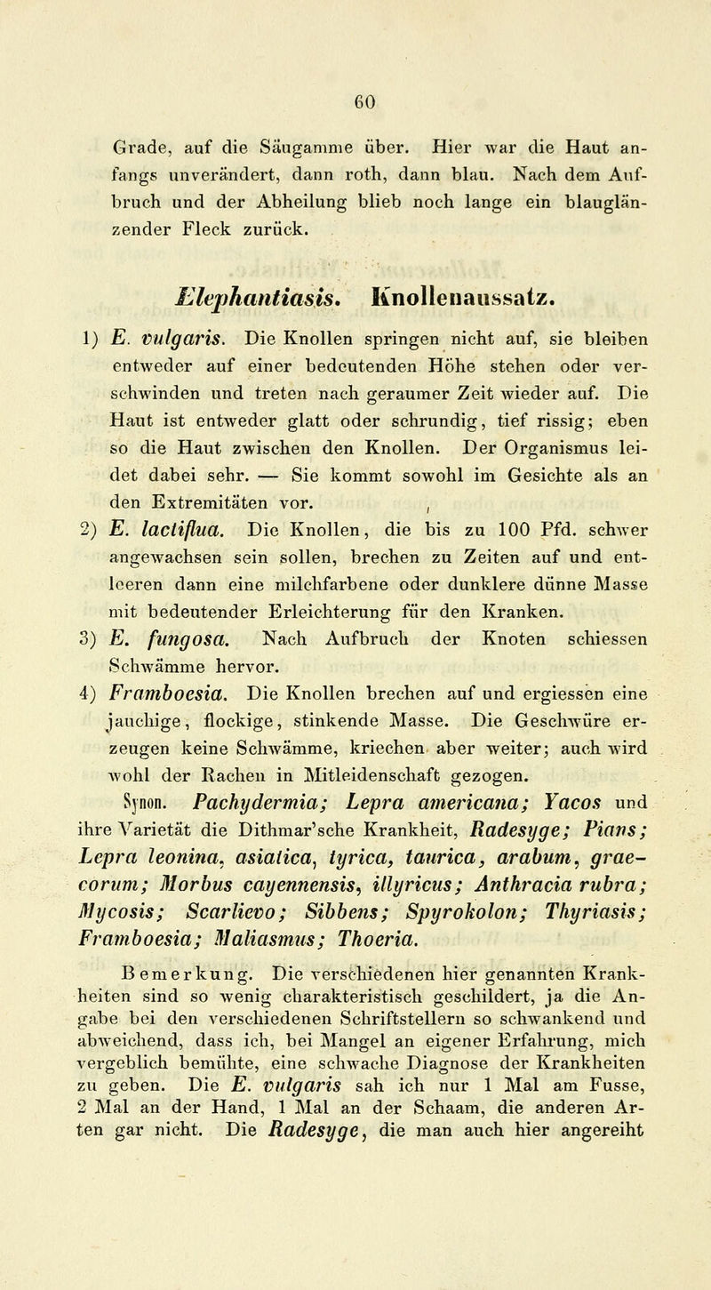 Grade, auf die Säugamme über. Hier war die Haut an- fangs unverändert, dann roth, dann blau. Nach dem Auf- bruch und der Abheilung blieb noch lange ein blauglän- zender Fleck zurück. Elephantiasis. Knollenaussatz. 1) E. Vulgaris. Die Knollen springen nicht auf, sie bleiben entweder auf einer bedeutenden Höhe stehen oder ver- schwinden und treten nach geraumer Zeit wieder auf. Die Haut ist entweder glatt oder schrundig, tief rissig; eben so die Haut zwischen den Knollen. Der Organismus lei- det dabei sehr. — Sie kommt sowohl im Gesichte als an den Extremitäten vor. , 2) E. laciißua. Die Knollen, die bis zu 100 Pfd. schwer angewachsen sein sollen, brechen zu Zeiten auf und ent- leeren dann eine milchfarbene oder dunklere dünne Masse mit bedeutender Erleichterung für den Kranken. 3) E. fungosa. Nach Aufbruch der Knoten schiessen Schwämme hervor. 4) Framboesia. Die Knollen brechen auf und ergiessen eine jauchige, flockige, stinkende Masse. Die Geschwüre er- zeugen keine Schwämme, kriechen aber weiter; auch wird wohl der Rachen in Mitleidenschaft gezogen. Sjnon. Pachydermia; Lepra americana; Yacos und ihre Varietät die Dithmar'sche Krankheit, Radesyge; Plans; Lepra leonina* asialica, tyrica, taurica, arabum, grae- corum; Morbus cayennensis, illyricus; Anthracia rubra; Mycosis; Scarlievo; Sibbens; Spyrokolon; Thyriasis; Framboesia; Maliasmus; Thoeria. Bemerkung. Die verschiedenen hier genannten Krank- heiten sind so wenig charakteristisch geschildert, ja die An- gabe bei den verschiedenen Schriftstellern so schwankend und abweichend, dass ich, bei Mangel an eigener Erfahrung, mich vergeblich bemühte, eine schwache Diagnose der Krankheiten zu geben. Die E. vulgaris sah ich nur 1 Mal am Fusse, 2 Mal an der Hand, 1 Mal an der Schaam, die anderen Ar- ten gar nicht. Die Radesyge, die man auch hier angereiht