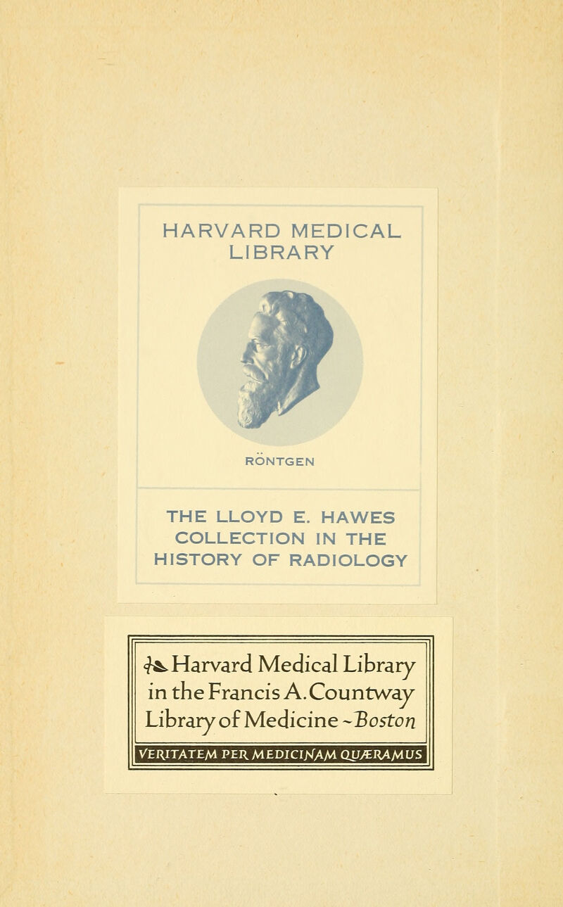 HARVARD MEDICAL LIBRARY RONTGEN THE LLOYD E. HAWES COLLECTION IN THE HISTORY OF RADIOLOGY <?A. Harvard Médical Library^ in the Francis A. Countway Library of Medicine -Boston VERITATEM PERMEDICIJsTAM QU/ERAMUS