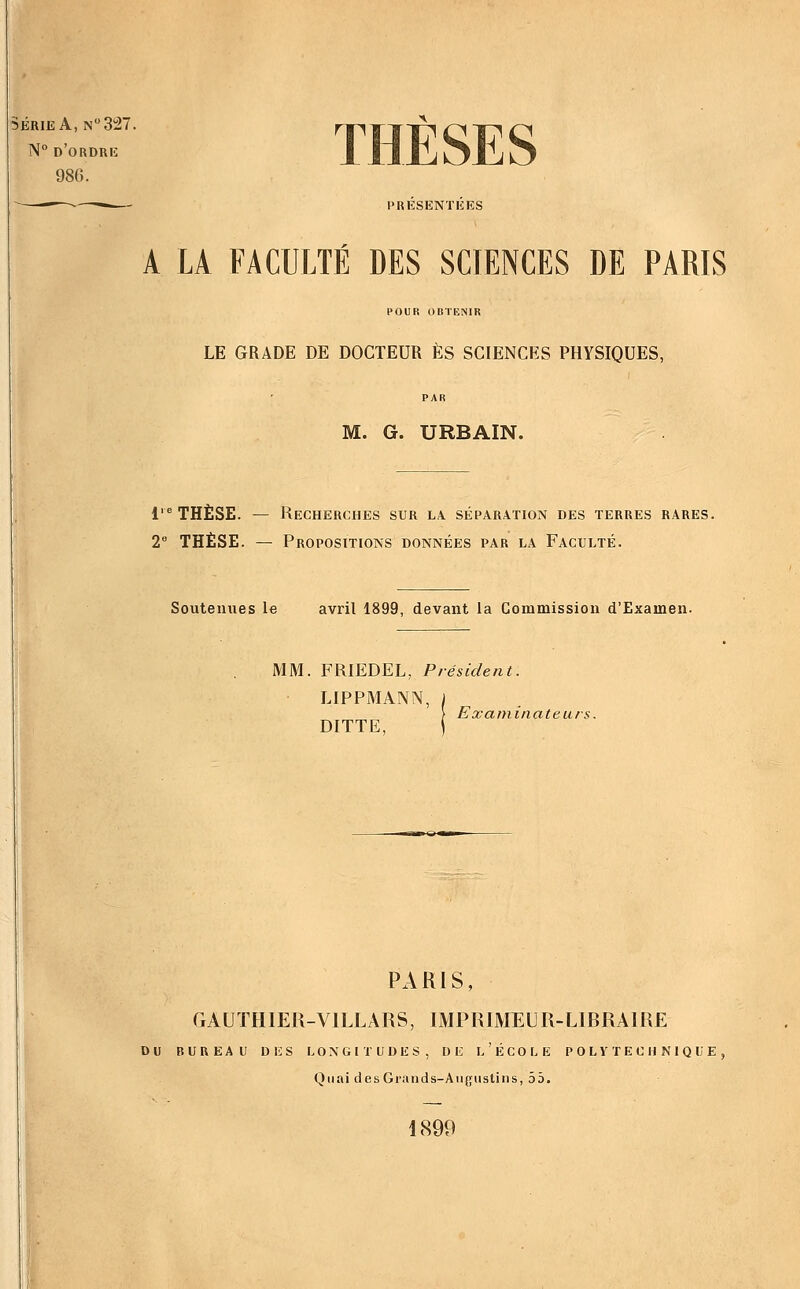 SÉRIE A, N327. N° d'ordre 986. ——^- — PRÉSENTÉES THÈSES A LA FACULTÉ DES SCIENCES DE PARIS POUR OBTENIR LE GRADE DE DOCTEUR ES SCIENCES PHYSIQUES, M. G. URBAIN. 1' THÈSE. — Recherches sur la. séparation des terres rares. 2 THÈSE. — Propositions données par la Faculté. Soutenues le avril 1899, devant la Commission d'Examen. MM. FRIEDEL, Président LIPPMANN DITTE, Exatninate u rs. PARIS, GAUÏHIER-VILLARS, IMPRIMEUR-LIRRAIRE DU bureau des longitudes, de l'école polytechnique. Quai des Grands-Angustins, 55. 1899