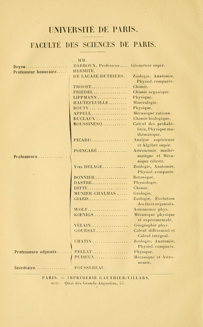 UiMAKRSITE DK PARIS. 1ACULTÉ i)i:s scii:n(j:s de paris. Doyen Professeur honoraire. Professeurs. Professeurs adjoints. Secrétaire. MM. DÂKBOUX, Profcssciir.. .. Gcuiiiélric super. H ERMITE. DE r..VCAZE-DU'1'lllEIîS.. Zoologie, Analoinie, Pliysiol. comparée. TROOST Chimie. FRIEDEL Chimie orguniiiue. LIPPMANN Physique. IIAUTEFEUILLE Minéralogie. ROUTV Physique. APPELE îMécanique laLionn. DUCLAUX Chimie biologique. BOUSSINESO Calcul des probabi- lités, Physique ma- thématique. PICARD Analyse supérieure et Algèbre super. POINCARÉ Astronomie mathé- matique et Méca- nique céleste. Yves DELACE Zoologie, Anatomie, Physiol. comparée. BONNIER Botanique. DASTRE Physiologie. DITTE Chimie. MU.MER-CIIALMAS Géologie. GIARD Zoologie, Évolution des êtres organisés. WOLF Astronomie phys. KOENIGS Mécanique physique et expérimentale. YÉLAIN Géographie phys. COURSAT Calcul différentiel et Calcul intégral. CHATLN Zoologie, Anatomie, Physiol. comparée. PELLAT Physique. PUISEUX Mécanique et Astro- nomie. FOUSSEREAU. PARIS. — IMPRIMERIE GAUTHIER-Vl LL A RS, •26593 Quai (les Gi:iii(l.s-Aii(;iistlns, 55.