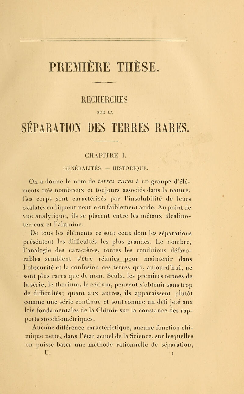 PREMIÈRE THÈSE. RECHERCHES SUR LA SÉPARATION DES TERRES RARES. CHAPITRE I. GÉNÉRALITÉS. — HISTORIQUE. On a ïlonné le nom de terres rares à i.n groupe d'élé- nienls très nombreux et toujours associés dans la nature. Ces corps sont caractérisés par l'insolubiliié de leurs oxalates en liqueur neutre ou faiblement acide. Au point de vue analytique, ils se placent entre les métaux alcalino- lerreux et l'alumine. De tous les éléments ce sont ceux dont les séparations présentent les difficultés les plus grandes. Le nombre, l'analogie des caractères, toutes les conditions défavo- rables semblent s'être réunies pour maintenir dans l'obscurité et la confusion ces terres qui, aujourd'hui, ne sont plus rares que de nom. Seuls, les premiers termes de la série, le thorium, le cérium, peuvent s'obtenir sans trop de difficultés; quant aux autres, ils apparaissent plutôt comme une série continue et sont comme un défi jeté aux lois fondamentales de la Chimie sur la constance des rap- ports sioechiométriques. Aucune différence caractéristique, aucune fonction chi- mique nette, dans l'état actuel de la Science, sur lesquelles on puisse baser une méthode rationnelle de séparation,