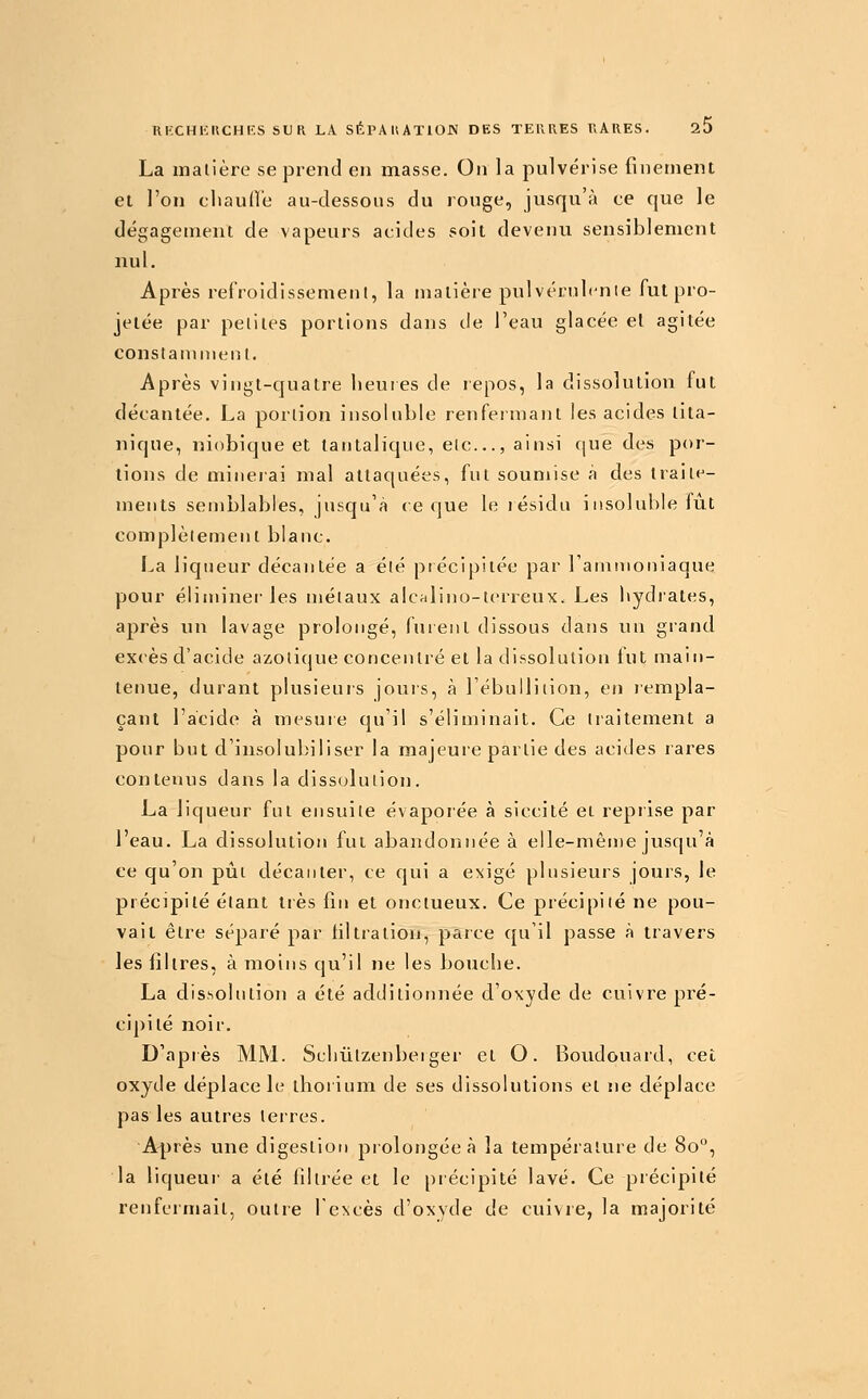 La matière se prend en masse. On la pulvérise finement et l'on clianOe au-dessous du rouge, jusqu'à ce que le dégagement de vapeurs acides soit deveuu sensiblement nul. Après refroidissement, la matière pulvérulcnle fut pro- jetée par petites portions dans de l'eau glacée el agitée constamment. Après vingt-quatre heures de repos, la dissolution fut décantée. La portion insoluble renfermant les acides lita- nique, niobique et tantalique, etc..., ainsi ([ue des por- tions de minerai mal attaquées, fut soumise à des traite- ments semblables, jusqu'à ce que le résidu i iisoluble fût complètement blanc. La liqueur décantée a été précipitée par l'ammoniaque pour éliminer les métaux alcalino-terreux. Les hydrates, après un lavage prolongé, fuient dissous dans un grand excès d'acide azotique concentré et la dissolution tut main- tenue, durant plusieurs jours, à l'ébulliiion, en lempla- çant l'acide à mesure cpi'il s'éliminait. Ce tiaitement a pour but d'insolul)iliser la majeure partie des acides rares contenus dans la dissolution. La liqueur fut ensuite évaporée à siccité et repiise par l'eau. La dissolution fut abandonnée à elle-niên)e jusqu'à ce qu'on pût décanter, ce qui a exigé plusieurs jours, le précipité étant très fin et onctueux. Ce précipité ne pou- vait être séparé par tiltration, parce qu'il passe à travers les filtres, à moins qu'il ne les bouche. La dissolution a été additionnée d'oxyde de cuivre pré- cipité noir. D'après MM. Schûtzenbeiger et O. Boudouard, cet oxyde déplace le thorium de ses dissolutions et ne déplace pas les autres terres. Après une digestion prolongée à la température de 80, la liqueur a été filtrée et le précipité lavé. Ce précipité renfermait, outre lexcès d'oxyde de cuivre, la majorité