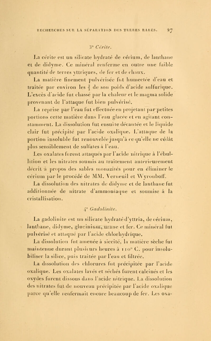 3° Ce rite. La cérilf est un silicate hydiaté de cérium, de lanlhaiie ei de didvn)e. Ce minéral renfernie en outre une faible quantité de teries \ltiicjues, de fer et de clianx. La matière finement pnlvérisée fut humeelée deau et traitée par environ les | de son poids d'acide snifurique. L'excès d acide fut chassé par la chalenr et le magma solide provenant de l'attaque lut bien pulvéïisé. La reprise par Teau lut effectuée en projelanl par petites poitions celte matière dans l'eau glacée et en agilant con- stamment. La dissolution fut ensui le décantée et le liquide clair fut précipité par l'acide oxalique. Lattaque de la portion insoluble fut renouvelée jusqu'à (eiju'elle ne cédât plus sensiblemetit de suUaies à l'eau. Les oxalales furent attaqués par l'acide nilii(pie à l'ébul- lilion et les nilrales soumis au irailenient anierieurement dédit à propos des sables ntonazilés pour en éliminer le cérium par le procédé de MAJ. Verneuil et ^\yrouboff. La dissolution des nitrates de didyuie et de lanthane fut additionnée de nitrate d'amnioniacpie et soumise à la cristallisation. 4° Gadolinite, La gadolinite est un silicate liydialé d'yttria, de cérium, lanthane, diJyme, glucinium, urane et fer. Ce minéial lut pulvérisé et atlacp.ié par l'acide chlorbydrique. La dissolution fut amenée à siccilé, la matière sèche fut maintenue durant plusieurs heures à i lo C. pour insolu- biliser la silice, puis traitée par l'eau et filtrée. La dissolution des chlorures fut précipitée par l'acide oxalique. Les oxalates lavés et séchés furent calcinés et les oxytLes furent dissous dans l'acide nitrique. La dissolution des nitrates lut de nouveau précipitée par l'acide oxali(pie pai'ce (|u'elle i enfermait encore l)eaucoup de fer. Les o\a-