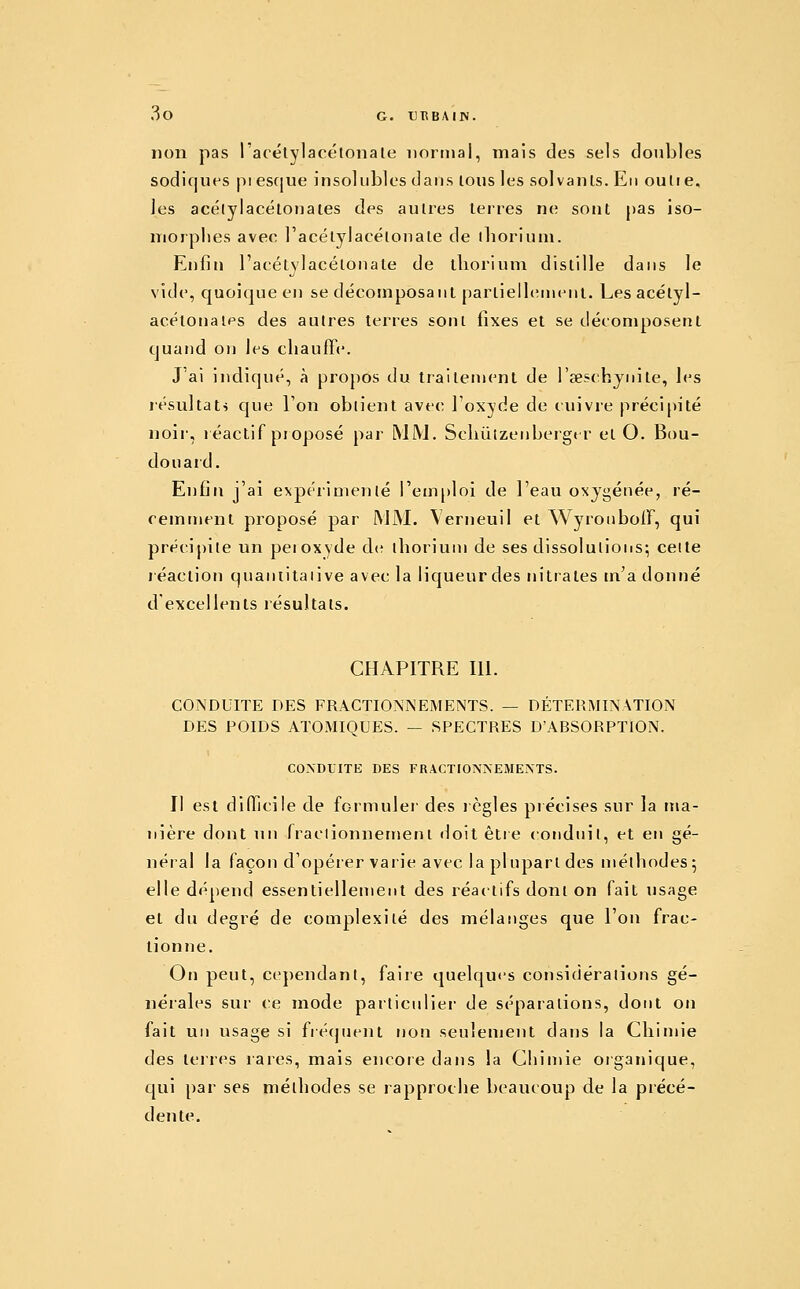 non pas l'acétylacétonale normal, mais des sels doubles sodiques pi esque insolubles dans lous les solvanls. En outi e, les acélylacélonaies des autres terres ne sont pas iso- morphes avec l'acétylacétonale de lliorium. Enfin l'acétylacétonale de lliorium distille dans le vide, quoique en se décomposant partiell(;nienl. Les acétyl- acélonalps des autres terres sont fixes et se décomposent quand on les chauffe. J'ai indiqué, à propos du Irailenjent de l'œschjnile, les résultats que l'on obtient avec l'oxyde de cuivre précipité noir, léactif proposé par MM. Schùlzenbergt r et O. Bou- douard. Enfin j'ai expérimenté l'em^jloi de l'eau oxygénée, ré- cemment proposé par MM. Verneuil et Wyronboff, qui précipite un pei oxyde àc thorium de ses dissolutions; cette réaction quaniitaiive avec la liqueur des nitrates m'a donné d'excellents résultats. CHAPITRE 111. CONDUITE DES FRACTIONNEMENTS. — DÉTEIUIINATION DES POIDS ATOMIQUES. — SPECTRES D'ABSORPTION. COXDflTE DES FRACTIONNEMENTS. Il est difficile de formulei des lègles précises sur la ma- nière dont un fraclionnemenl doit être conduit, et en gé- néral la façon d'opérer varie avec la plupart des méthodes5 elle dépend essentiellement des réactifs dont on fait usage et du degré de complexité des mélanges que l'on frac- lionne. On peut, cej)endant, faire quelques considérations gé- nérales sur ce mode partictiliei- de séparations, dont on fait un usage si fré(juent non seulement dans la Cliimie des terres lares, mais encore dans la Chimie organique, qui par ses méthodes se rapproclie beaucoup de la précé- dente.