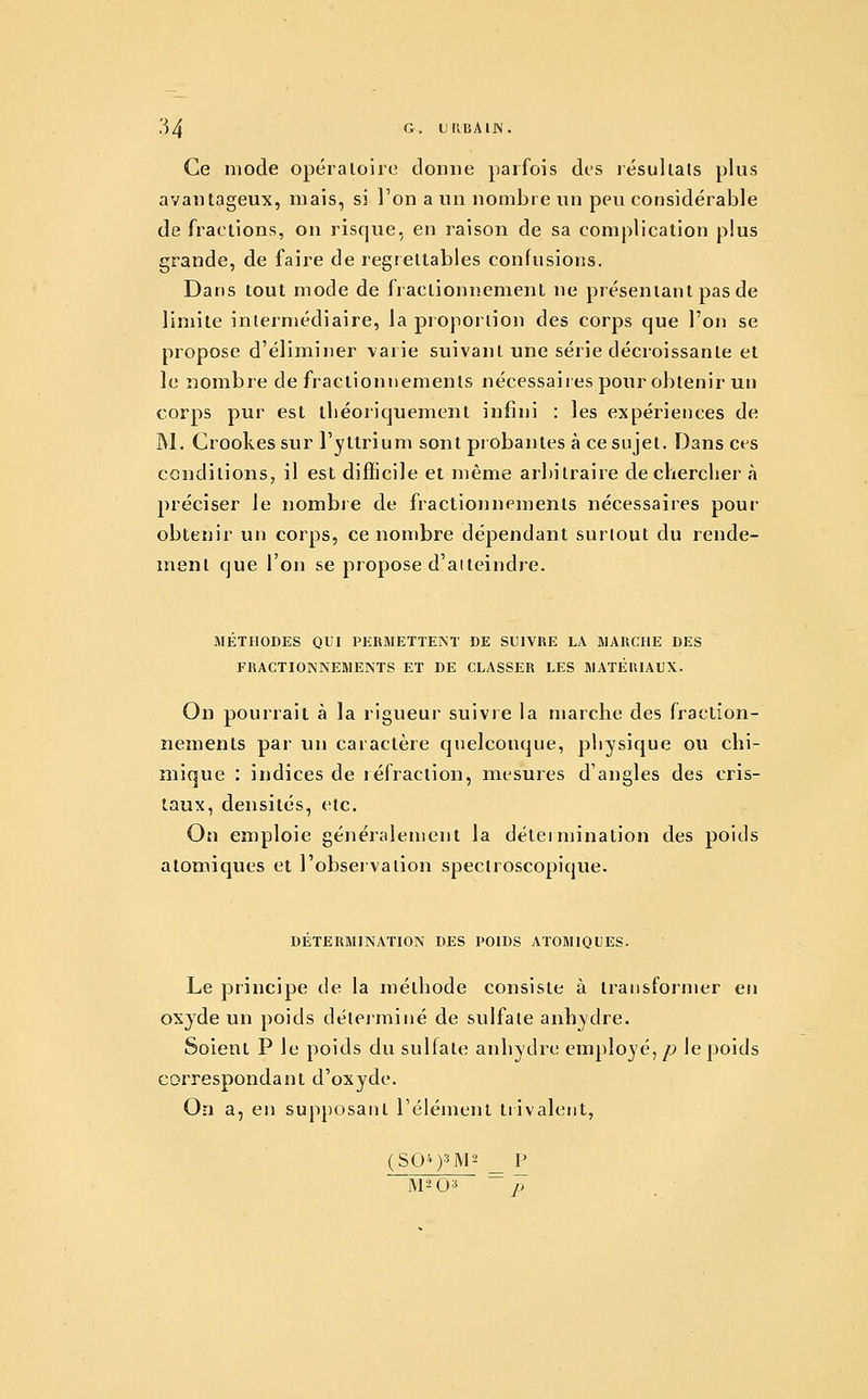 Ce mode opéraloiie donne parfois des résultais plus avantageux, mais, si l'on a un nombre un peu considérable de fractions, ou risque, en raison de sa complication plus grande, de faire de regrettables confusions. Dans tout mode de fractionnement ne présentant pas de limite intermédiaire, la proportion des corps que l'on se propose d'éliminer varie suivant une série décroissante et le nombre de fractionnements nécessaires pour obtenir un corps pur est lliéoriquement infini : les expériences de M. Crookes sur l'yltrium sont probantes à ce sujet. Dans ces conditions, il est difficile et même arbitraire de chercher à préciser le nombie de fractionnements nécessaires pour obtenir un corps, ce nombre dépendant surtout du rende- ment que l'on se propose d'atteindre. METHODES QUI PERMETTENT DE SUIVRE LA MARCHE DES FRACTIONNEMENTS ET DE CLASSER LES MATÉlUAUX. On pourrait à la rigueur suivre la marche des fraction- nements par un caractère quelconque, physique ou chi- mique : indices de réfraction, mesures d'angles des cris- taux, densités, etc. On emploie généralement la détermination des poids atomiques et l'observation speclroscopique. DÉTERMINATION DES POIDS ATOMIQUES. Le principe de la méthode consiste à transformer en oxyde un poids déterminé de sulfate anhydre. Soient P le poids du sulfate anhydre employé,/;» le poids correspondant d'oxyde. On a, en supposant réiément trivaleiit, (SQ^)3M2 _ P M2 03 ~~ p