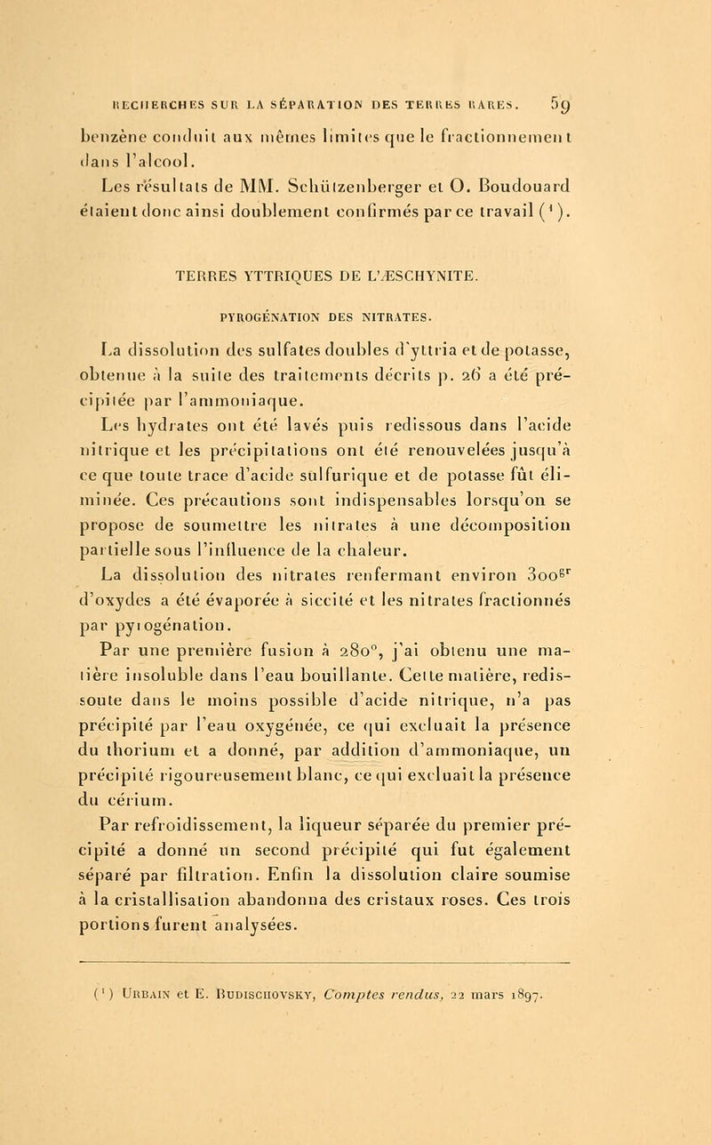 benzène coiultiil aux niênios limites que le fractionnement dans ralcool. Les résultais de MM. Schulzenberger et O. Boudouard étaient donc ainsi doublement confirmés par ce travail ('). TERRES YTTRIQUES DE L'.ESCHYNITE. PYROGÉNATION DES NITRATES. La dissolution des sulfates doubles d'yltria et de potasse, obtenue à la suite des traitements décrits p. 26 a été pré- cipitée par l'ammoniaque. Les hydrates ont été lavés puis redissous dans l'acide nitrique et les précipitations ont été renouvelées jusqu'à ce que toute trace d'acide sulfurique et de potasse fût éli- minée. Ces précautions sont indispensables lorsqu'on se propose de soumettre les nitrates à une décomposition paitiellesous l'iniluence de la chaleur. La dissolution des nitrates renfermant environ 800^'' d'oxydes a été évaporée à siccité et les nitrates fractionnés par pyi ogénation. Par une première fusion à 280, j'ai obtenu une ma- tière insoluble dans l'eau bouillante. Celte matière, redis- soute dans le moins possible d'acide nitrique, n'a pas précipité par l'eau oxygénée, ce (|ui excluait la présence du thorium et a donné, par addition d'ammoniaque, un précipité rigoureusement blanc, ce qui excluait la présence du cérium. Par refroidissement, la liqueur séparée du premier pré- cipité a donné un second précipité qui fut également séparé par filtration. Enfin la dissolution claire soumise à la cristallisation abandonna des cristaux roses. Ces trois portions furent analysées. (') Urbain et E. Rudisciiovsky, Comptes rendus, 22 mars 1897.