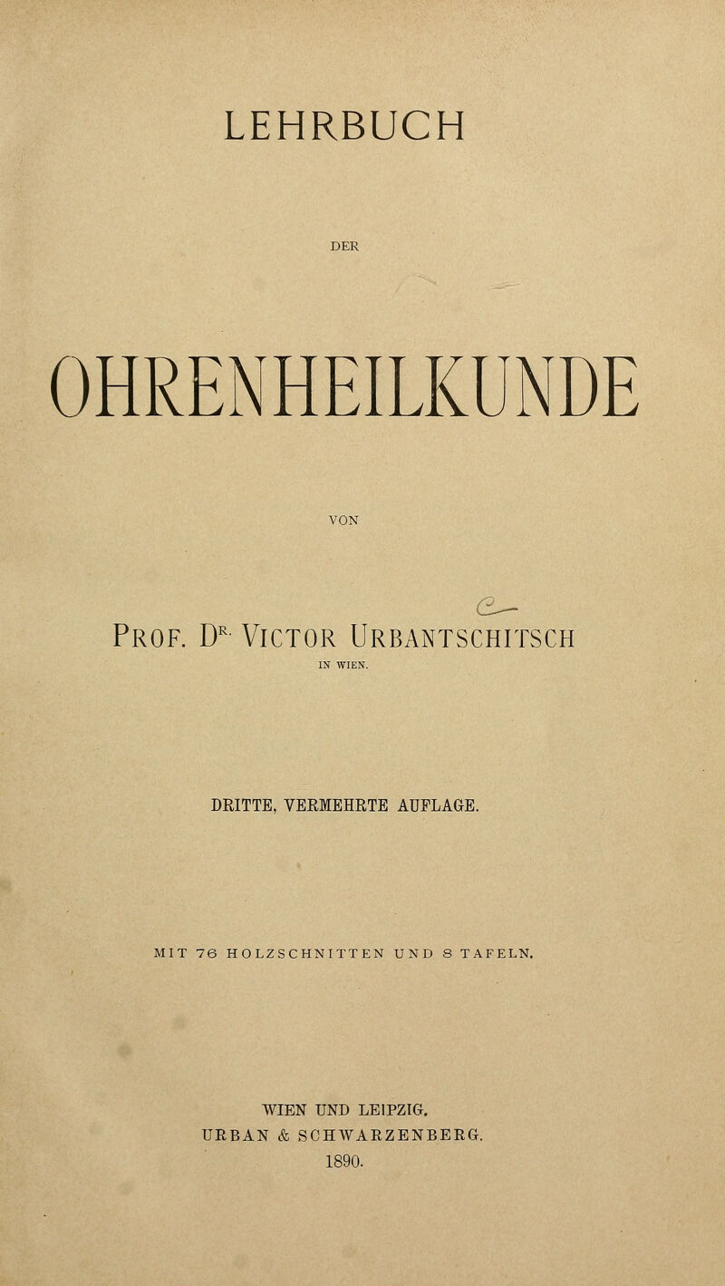 LEHRBUCH DER OHRENHEILKUNDE VON Prof. Dr Victor Urbantschitsch DRITTE, VERMEHRTE AUFLAGE. MIT 76 HOLZSCHNITTEN UND 8 TAFELN. WIEN UND LEIPZIG. URBAN & SCHWARZENBERG. 1890.