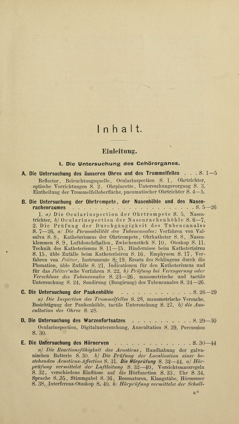 Inhalt. Einleitung-. I. Die Untersuchung des Cehörorganes. A. Die Untersuchung des äusseren Ohres und des Trommelfelles . . . S. 1—5 Reflector, Beleuchtungsquelle, Ocularinspection S. 1, Ohrtrichter, .optische VorricMungen S. 2, Ohrpincette, Untersuchungsvorgang S. 3, ' Eintheilung der Trommelfelloberfläche, pneumatischer Ohrtrichter S. 4—5. B. Die Untersuchung der Ohrtrompete, der Nasenhöhle und des Nasen- rachenraumes S. 5—26 1. a) Die Ocularinspection der Ohrtrompete S. 5, Nasen- trichter, b) Ocularinspection der Nasenrachenhöhle S. 6—7, 2. Die Prüfung der Durchgängigkeit des Tubencanales S. 7—26, aj Die Permeabilität des Tubencanales: Verfahren von Val- salva S. 8, Katheterismus der Ohrtrompete, Ohrkatheter S. 8, Nasen- klemmen S. 9, Luftdouche'hallon, Zwischenstück S. 10, Otoskop S. 11, Technik des Katheterismus 'S. 11—15, Hindernisse beim Katheterisiren S. 15, üble Zufälle beim Katheterisiren S. 16, Emphysem S. 17, Ver- fahren von Politzer, Instrumente S,:. 19, Ersatz des Schlingens durch die Phonation, üble Zufälle S. 21, Indicationen für den Katheterismus und für das Politzer'sehe Verfahren S. 22, b) Prüfung bei Verengerung oder Verschluss des Tubencanales S. 23—26, manometrische und tactile Untersuchung S. 24, Sondirung (Bougirung) des Tubencanales S. 24—26. C. Die Untersuchung der Paukenhöhle S. 26—29 a) Die Inspection des Trommelfelles S. 26, manometrische Versuche, Besichtigung der Paukenhöhle, tactile Untersuchung S. 27, b) die Aus- cultation des Ohres S. ü8. D. Die Untersuchung des Warzenfortsatzes . S. 29—30 Ocularinspection, Digitaluntersuchung, Auscultation S. 29, Percussion S. 30. E. Die Untersuchung des Hörnerven S. 30—44 aj Die Reactionsfähigkeit des Acusticus, Handhabung der galva- nischen Batterie S. 30. b) Die Prüfung der Localisation einer be- stehenden Acusticus-Affection S. 31- Die Hörprüfung S. 32—44, aj Hör- prüfung vermittelst der Luftleitung S. 32—40, Vorsichtsmassregeln S. 32, verschiedene Einflüsse auf die Hörfunction S. 33, Uhr S. 34, Sprache S. .85, Stimmgabel S. 36, Resonatoren, Klangstäbe, Hörmesser S. 38, Interferenz-Otoskop S. 40. bj Hörprüfung vermittelst der Schall-