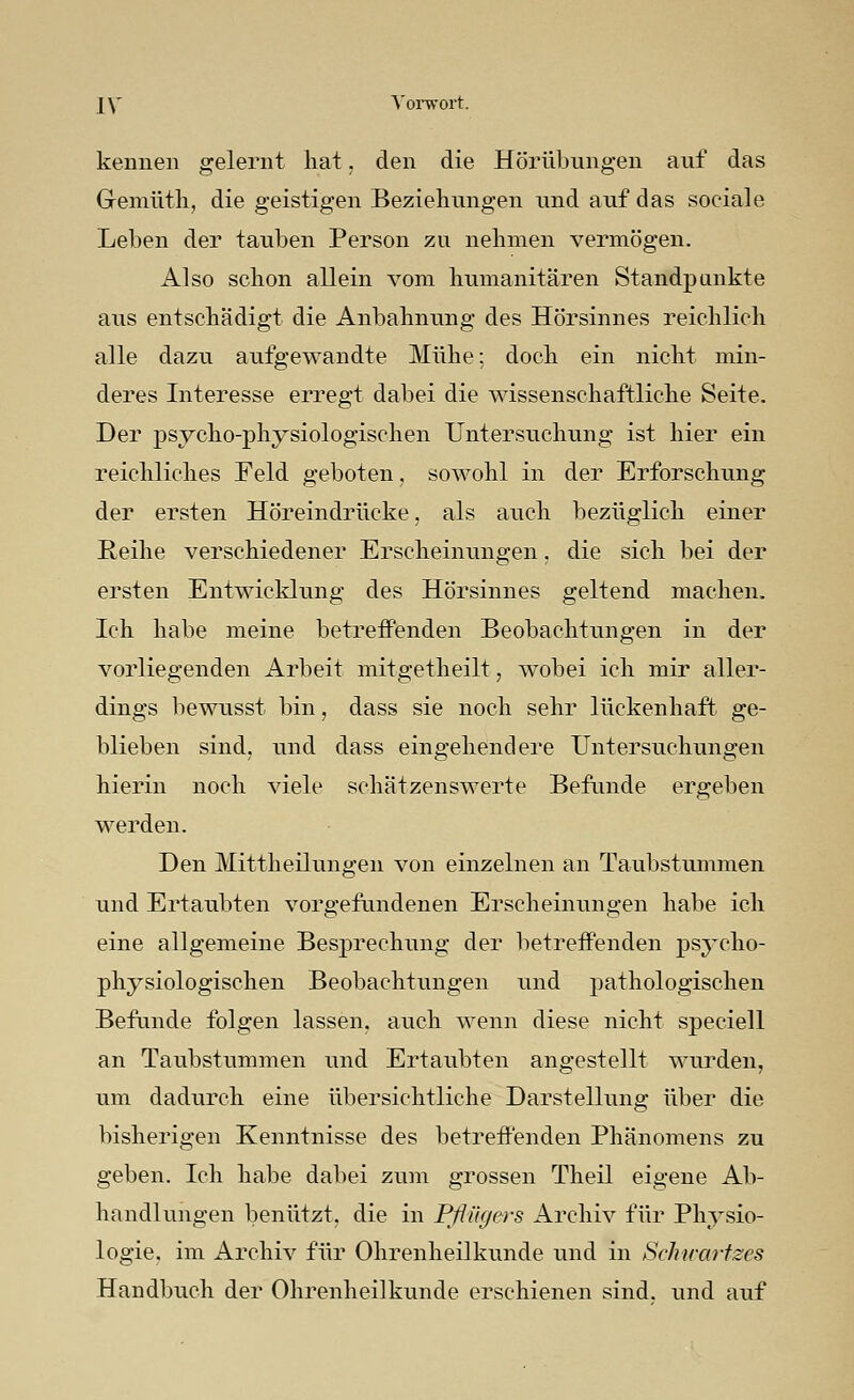 kennen gelernt hat. den die Hörübungen auf das Gremüth, die geistigen Beziehungen und auf das sociale Leben der tauben Person zu nehmen vermögen. Also schon allein vom humanitären Standpunkte aus entschädigt die Anbahnung des Hörsinnes reichlich alle dazu aufgewandte Mühe: doch ein nicht min- deres Interesse erregt dabei die wissenschaftliche Seite. Der psycho-physiologischen Untersuchung ist hier ein reichliches Feld geboten, sowohl in der Erforschung der ersten Hör eindrücke, als auch bezüglich einer Reihe verschiedener Erscheinungen, die sich bei der ersten Entwicklung des Hörsinnes geltend machen. Ich habe meine betreffenden Beobachtungen in der vorliegenden Arbeit mitgetheilt, wobei ich mir aller- dings bewusst bin, dass sie noch sehr lückenhaft ge- blieben sind, und dass eingehendere Untersuchungen hierin noch viele schätzenswerte Befunde ergeben werden. Den Mittheilungen von einzelnen an Taubstummen und Ertaubten vorgefundenen Erscheinungen habe ich eine allgemeine Besprechung der betreffenden psycho- physiologischen Beobachtungen und pathologischen Befunde folgen lassen, auch wenn diese nicht speciell an Taubstummen und Ertaubten angestellt wurden, um dadurch eine übersichtliche Darstellung über die bisherigen Kenntnisse des betreffenden Phänomens zu geben. Ich habe dabei zum grossen Theil eigene Ab- handlungen benützt, die in Pßügers Archiv für Physio- logie, im Archiv für Ohrenheilkunde und in Schtrartzes Handbuch der Ohrenheilkunde erschienen sind, und auf