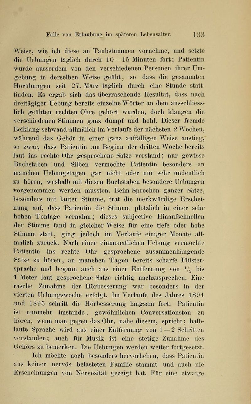 Weise, wie ich diese an Taubstummen vornehme, und setzte die Uebungen täglich durch 10—15 Minuten fort; Patientin wurde ausserdem von den verschiedenen Personen ihrer Um- gebung in derselben Weise geübt, so dass die gesummten Hörübungen seit 27. März täglich durch eine Stunde statt- finden. Es ergab sich das überraschende Resultat, dass nach dreitägiger Uebung bereits einzelne Wörter an dem ausschliess- lich geübten rechten Ohre gehört wurden, doch klangen die verschiedenen Stimmen ganz dumpf und hohl. Dieser fremde Beiklang schwand allmälich im Verlaufe der nächsten 2 Wochen, während das Gehör in einer ganz auffälligen Weise anstieg, so zwar, dass Patientin am Beginn der dritten Woche bereits laut ins rechte Ohr gesprochene Sätze verstand; nur gewisse Buchstaben und Silben vermochte Patientin besonders an manchen Uebungstagen gar nicht oder nur sehr undeutlich zu hören, weshalb mit diesen Buchstaben besondere Uebungen vorgenommen werden mussten. Beim Sprechen ganzer Sätze, besonders mit lauter Stimme, trat die merkwürdige Erschei- nung auf, dass Patientin die Stimme plötzlich in einer sehr hohen Tonlage vernahm; dieses subjeetive Hinaufschnellen der Stimme fand in gleicher Weise für eine tiefe oder hohe Stimme statt, ging jedoch im Verlaufe einiger Monate all- mälich zurück. Nach einer einmonatlichen Uebung vermochte Patientin ins rechte Ohr gesprochene zusammenhängende Sätze zu hören, an manchen Tagen bereits scharfe Flüster- sprache und begann auch aus einer Entfernung von */2 bis 1 Meter laut gesprochene Sätze richtig nachzusprechen. Eine rasche Zunahme der Hörbesserung war besonders in der vierten Uebungswoche erfolgt. Im Verlaufe des Jahres 1894 und 1895 schritt die Hörbesserung langsam fort. Patientin ist nunmehr imstande, gewöhnlichen Conversationston zu hören, wenn man gegen das Ohr, nahe diesem, spricht; halb- laute Sprache wird aus einer Entfernung von 1 — 2 Schritten verstanden; auch für Musik ist eine stetige Zunahme des Gehörs zu bemerken. Die Uebungen werden weiter fortgesetzt. Ich möchte noch besonders hervorheben, dass Patientin aus keiner nervös belasteten Familie stammt und auch nie Erscheinungen von Nervosität gezeigt hat. Für eine etwaige