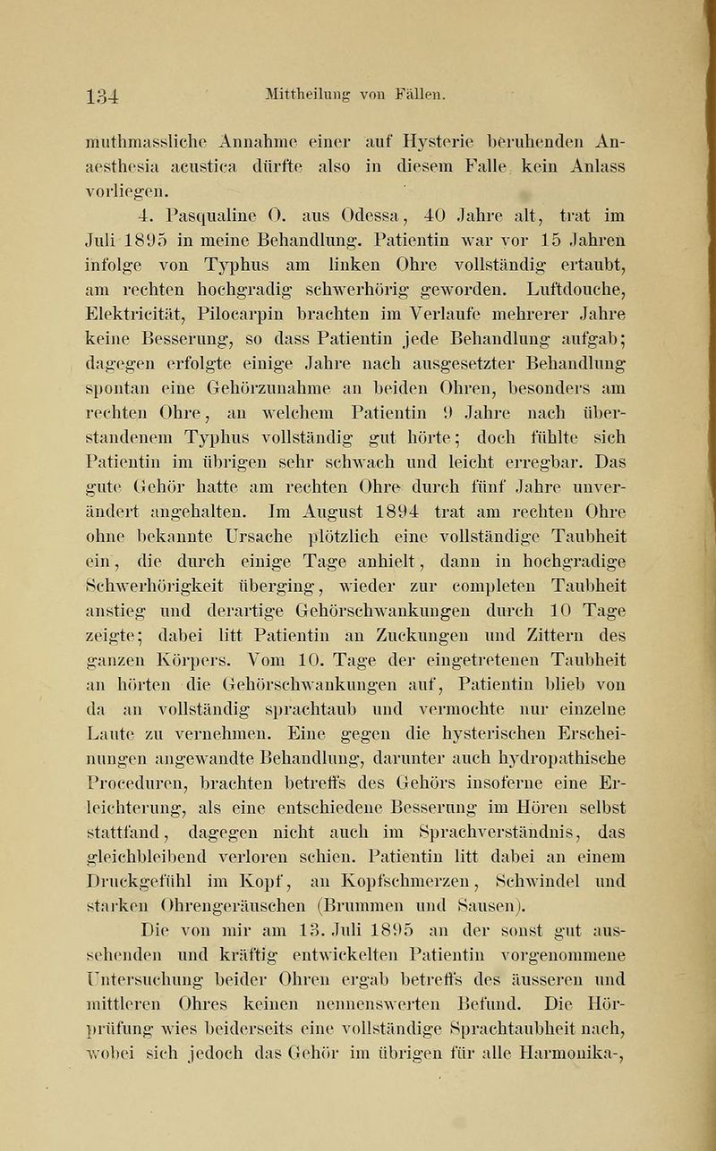 muthmassliche Annähme einer auf Hysterie beruhenden An- aesthesin acustica dürfte also in diesem Falle kein Anlass vorliegen. 4. Pasqualine 0. aus Odessa, 40 Jahre alt, trat im Juli 1895 in meine Behandlung'. Patientin war vor 15 Jahren infolge von Typhus am linken Ohre vollständig ertaubt, am rechten hochgradig schwerhörig geworden. Luftdouche, Elektrieität, Pilocarpin brachten im Verlaufe mehrerer Jahre keine Besserung, so dass Patientin jede Behandlung aufgab; dagegen erfolgte einige Jahre nach ausgesetzter Behandlung spontan eine Gehörzunahme an beiden Ohren, besonders am rechten Ohre, an welchem Patientin 9 Jahre nach über- standenem Typhus vollständig gut hörte; doch fühlte sich Patientin im übrigen sehr schwach und leicht erregbar. Das gute Gehör hatte am rechten Ohre durch fünf Jahre unver- ändert angehalten. Im August 1894 trat am rechten Ohre ohne bekannte Ursache plötzlich eine vollständige Taubheit ein, die durch einige Tage anhielt, dann in hochgradige Schwerhörigkeit überging, wieder zur completen Taubheit anstieg und derartige Gehörschwankungen durch 10 Tage zeigte; dabei litt Patientin an Zuckungen und Zittern des ganzen Körpers. Vom 10. Tage der eingetretenen Taubheit an hörten die Gehörschwankungen auf, Patientin blieb von da an vollständig sprachtaub und vermochte nur einzelne Laute zu vernehmen. Eine gegen die hysterischen Erschei- nungen angewandte Behandlung, darunter auch hydropathische Proceduren, brachten betreffs des Gehörs insoferne eine Er- leichterung, als eine entschiedene Besserung im Hören selbst stattfand, dagegen nicht auch im Sprachverständnis, das gleichbleibend verloren schien. Patientin litt dabei an einem Druckgefühl im Kopf, an Kopfschmerzen, Schwindel und starken Ohrengeräuschen (Brummen und Sausen). Die von mir am 13. Juli 1895 an der sonst gut aus- sehenden und kräftig entwickelten Patientin vorgenommene Untersuchung beider Ohren ergab betreffs des äusseren und mittleren Ohres keinen nennenswerten Befund. Die Hör- prüfung wies beiderseits eine vollständige Sprachtaubheit nach, wobei sich jedoch das Gehör im übrigen für alle Harmonika-,