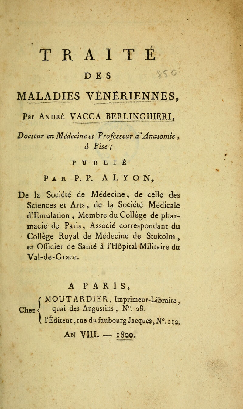 TRAITÉ DES %S^' MALADIES VÉJ^ÉRIENNES; Par André VACCA BERUNGHIERI^ Docteur en Médecine et Professeur d'Anatomie ^ à Pise; PUBLIÉ Par p. p. A L Y O N, De la Société de Médecine, de celle des Sciences et Arts, de la Société Médicale d'Èmalation , Membre du Collège de phar- ïnacie de Paris, Associé correspondant du Collège Royal de Médecine de Stokolm , et Officier de Santé à l'Hôpital Militaire du Val-de-Grace. A PARIS, MOUTARDIER, Imprimeur-Libraire, Chez ( ^^^^ des Augustins, N°. 28. l'Éditeur, rue du faubourg Jacques, N*'. 112, An VllI. — 1800.