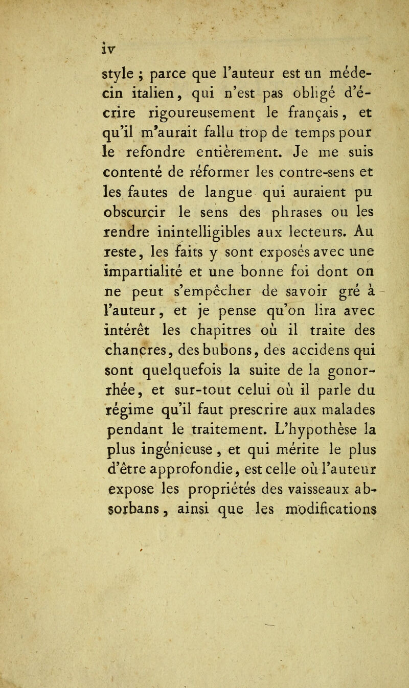 ir style ; parce que Fauteur est un méde- cin italien, qui n'est pas obligé d'é- crire rigoureusement le français, et qu'il m'aurait fallu trop de temps pour le refondre entièrement. Je me suis contenté de réformer les contre-sens et les fautes de langue qui auraient pu obscurcir le sens des phrases ou les rendre inintelligibles aux lecteurs. Au Teste, les faits y sont exposés avec une impartialité et une bonne foi dont on ne peut s'empêcher de savoir gré à l'auteur, et je pense qu'on lira avec intérêt les chapitres où il traite des chancres, des bubons, des accidens qui sont quelquefois la suite de la gonor- ihée, et sur-tout celui où il parle du régime qu'il faut prescrire aux malades pendant le traitement. L'hypothèse la plus ingénieuse , et qui mérite le plus d'être approfondie, est celle ou l'auteur expose les propriétés des vaisseaux ab- sorbansj ainsi que les modifications