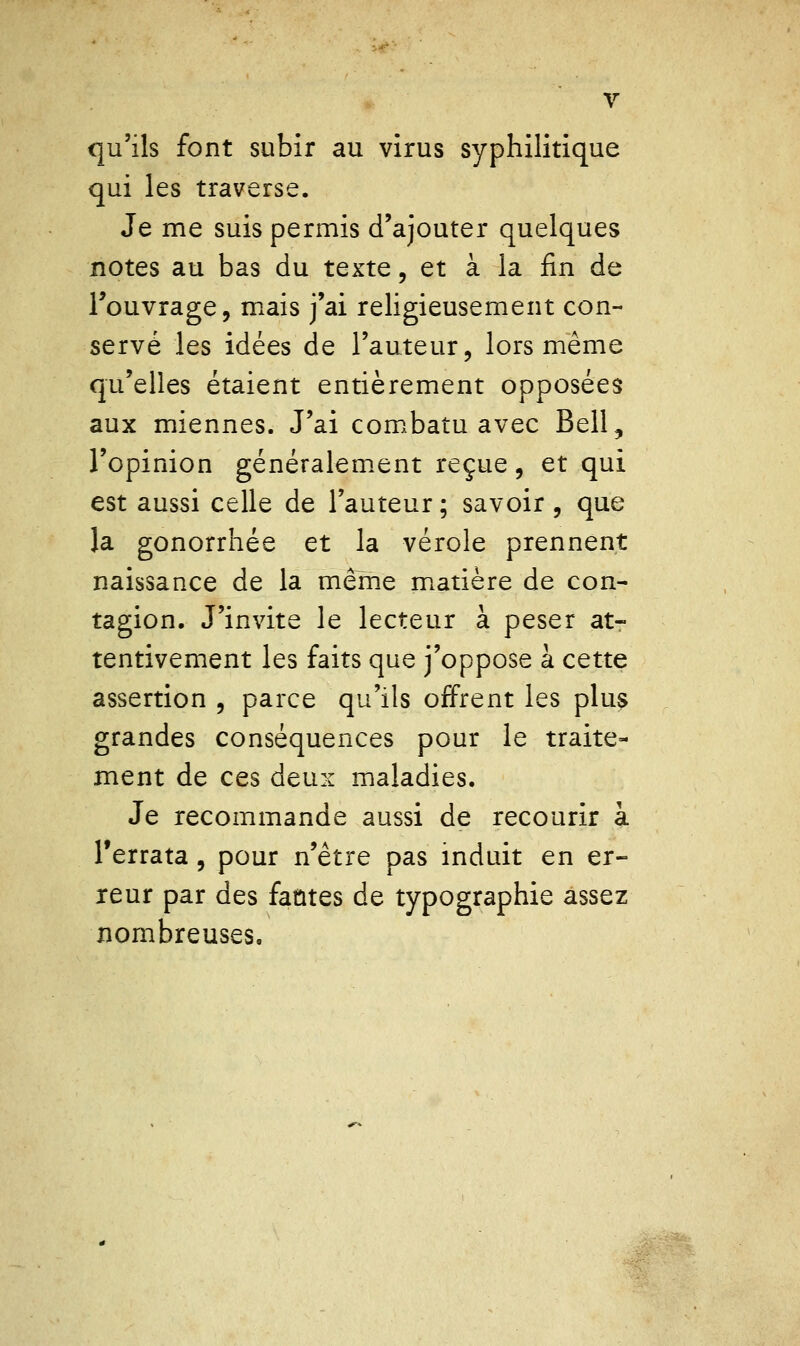 V qu'ils font subir au virus syphilitique qui les traverse. Je me suis permis d'ajouter quelques notes au bas du texte, et à la fin de l'ouvrage, mais j'ai religieusement con- servé les idées de l'auteur, lors même qu'elles étaient entièrement opposées aux miennes. J'ai com.batu avec Bell, l'opinion généralem.ent reçue, et qui est aussi celle de l'auteur ; savoir , que la gonorrhée et la vérole prennent naissance de la même m.atière de con- tagion. J'invite le lecteur à peser at- tentivement les faits que j'oppose à cette assertion , parce qu'ils offrent les plus grandes conséquences pour le traite- ment de ces deux maladies. Je recommande aussi de recourir à Terrata, pour n'être pas induit en er- reur par des fautes de typographie assez nombreuses.