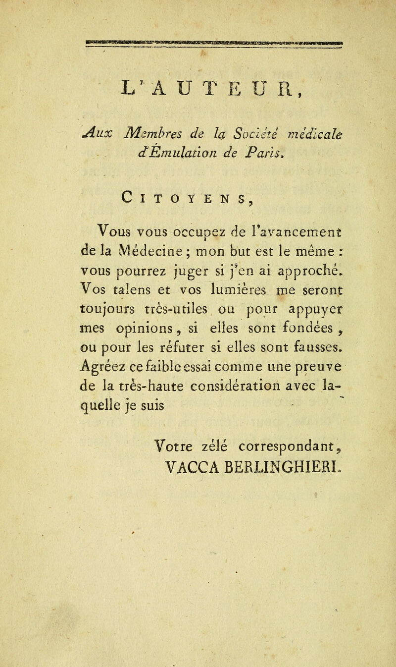 L'AUTEUR, Aux Membres de la Société médicale dEmulation de Paris, Citoyens, Vous vous occupez de ravancement de la Médecine ; mon but est le même : vous pourrez juger si j'en ai approché. Vos talens et vos lumières me seront toujours très-utiles ou pour appuyer mes opinions , si elles sont fondées y ou pour les réfuter si elles sont fausses. Agréez ce faible essai comme une preuve de la très-haute considération avec la- quelle je suis Votre zélé correspondant ^ VACCA BERLINGHIERL