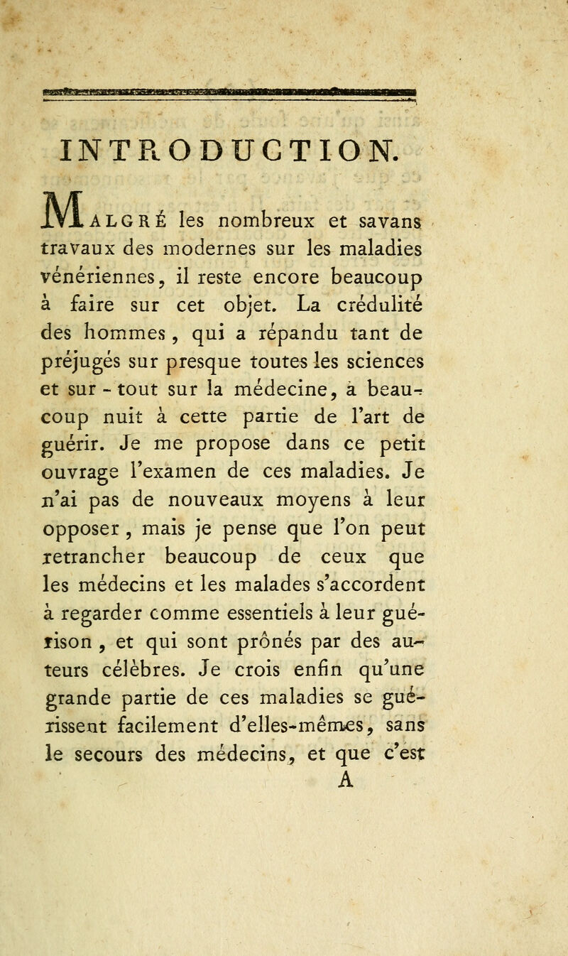 INTPiODUCTION. M ALGRÉ les nombreux et sa vans travaux des modernes sur les maladies vénériennes 5 il reste encore beaucoup à faire sur cet objet. La crédulité des hommes, qui a répandu tant de préjugés sur presque toutes les sciences et sur - tout sur la médecine, a beau^ coup nuit à cette partie de l'art de guérir. Je me propose dans ce petit ouvrage l'examen de ces maladies. Je n'ai pas de nouveaux moyens à leur opposer 5 mais je pense que Ton peut retrancher beaucoup de ceux que les médecins et les malades s'accordent à regarder comme essentiels à leur gué- îison , et qui sont prônés par des au- teurs célèbres. Je crois enfin qu'une grande partie de ces maladies se gué- rissent facilement d'elles-mêm^s, sans le secours des médecins^ et que c'est A