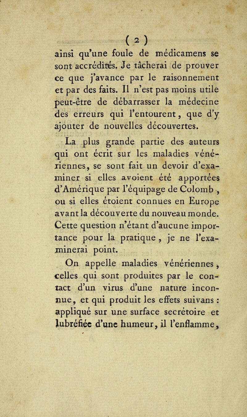 ainsi qu'une foule de médicamens se sont accrédités. Je tâcherai de prouver ce que j'avance par le raisonnement et par des faits. Il n'est pas moins utile peut-être de débarrasser la médecine des erreurs qui l'entourent, que d'y ajouter de nouvelles découvertes. La plus grande partie des auteurs qui ont écrit sur les maladies véné- riennes, se sont fait un devoir d'exa- miner si elles avoient été apportées d'Amérique par l'équipage de Colomb , ou si elles étoient connues en Europe avant la découverte du nouveau monde. Cette question n'étant d'aucune impor- tance pour la pratique , je ne l'exa- minerai point. On appelle maladies vénériennes -, celles qui sont produites par le con- tact d'un virus d'une nature incon- nue, et qui produit les effets suivans : appliqué sur une surface secrétoire et Jubréfiéc d'une humeur, il l'enflamme.