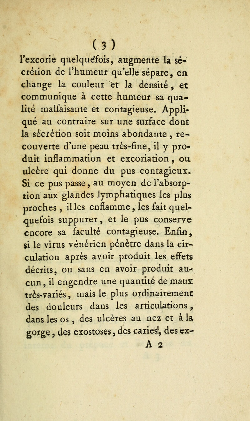 Texcorie quelquefois, augmente la sé- crétion de riiumeur qu'elle sépare, en change la couleur 'et la densité, et communique à cette humeur sa qua- lité malfaisante et contagieuse. Appli** que au contraire sur une surface dont la sécrétion soit moins abondante , re- couverte d'une peau très-fine, il y pro- duit inflammation et excoriation, ou ulcère qui donne du pus contagieux. Si ce pus passe, au moyen de l'absorp- tion aux glandes lymphatiques les plus proches , il les enflamme, les fait quel- quefois suppurer, et le pus conserve encore sa faculté contagieuse. Enfin, si le virus vénérien pénètre dans la cir- culation après avoir produit les effets décrits, ou sans en avoir produit au-* cun, il engendre une quantité de maux très-variés, mais le plus ordinairement des douleurs dans les articulations, dans les os, des ulcères au nez et à la gorge, des exostoses, des caries!, des ex- A 2