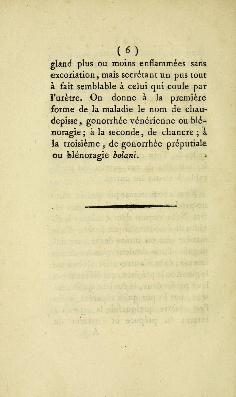 gland plus ou moins enflammées sans excoriation, mais sécrétant un pus tout à fait semblable à celui qui coule par Turètre. On donne à la première forme de la maladie le nom de chau- depisse, gonorrhée vénérienne ou blé- noragie ; à la seconde, de chancre ; à la troisième 5 de gonorrhée préputiak ou blénoragie bdanL