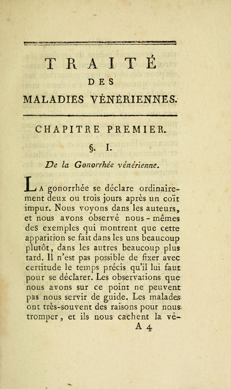 TRAITE DES MALADIES VÉNÉRIENNES. CHAPITRE PREMIER. §. L De la Gonorrhée vénérienne. X-<A gonorrhée se déclare ordinaire- ment deux ou trois jours après un coït impur. Nous voyons dans les auteurs^ et nous avons observé nous - mêmes des exemples qui montrent que cette apparition se fait dans les uns beaucoup plutôt, dans les autres beaucoup plus tard. Il n'est pas possible de fixer avec certitude le temps précis qu'il lui faut pour se déclarer. Les observations tjue nous avons sur ce point ne peuvent pas nous servir de guide. Les malades ont très-souvent des raisons pour nou^ tromper, et ïh nous cachent la vd- A4