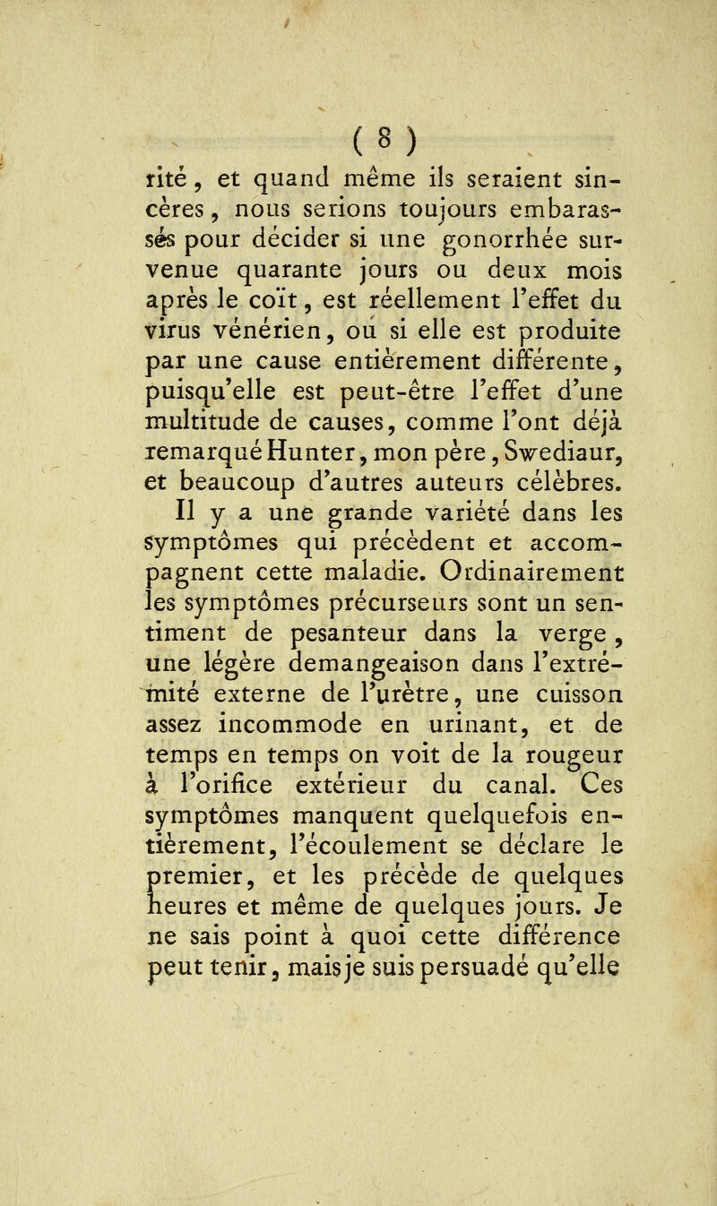 rite 5 et quand même ils seraient sin- cères , nous serions toujours embaras- sés pour décider si une gonorrhée sur- venue quarante jours ou deux mois après le coït, est réellement l'effet du virus vénérien, oii si elle est produite par une cause entièrement différente, puisqu'elle est peut-être l'effet d'une multitude de causes, comme l'ont déjà remarqué Hunter, mon père, Swediaur, et beaucoup d'autres auteurs célèbres. Il y a une grande variété dans les symptômes qui précèdent et accom- pagnent cette maladie. Ordinairement les symptômes précurseurs sont un sen- timent de pesanteur dans la verge, une légère démangeaison dans l'extré- inité externe de l'urètre, une cuisson assez incommode en urinant, et de temps en temps on voit de la rougeur à l'orifice extérieur du canal. Ces symptômes manquent quelquefois en- tièrement, l'écoulement se déclare le premier, et les précède de quelques heures et même de quelques jours. Je ne sais point à quoi cette différence peut tenir 3 mais je suis persuadé qu'elle