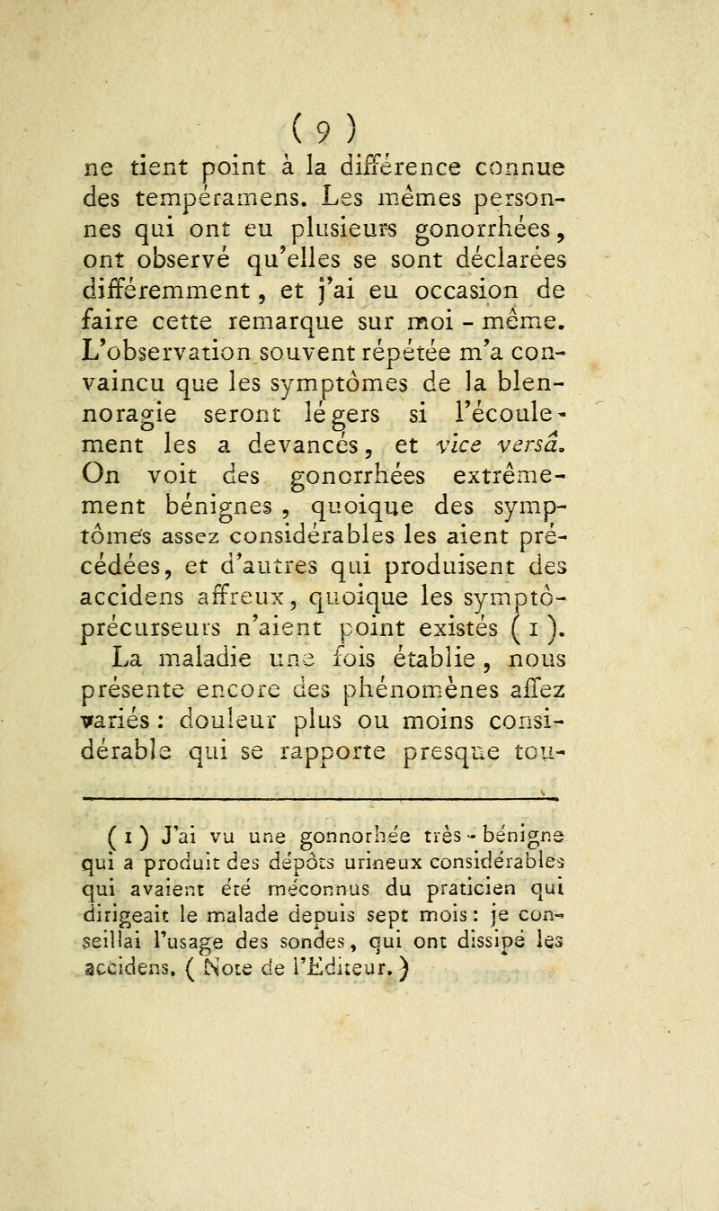 ne tient point à la différence connue des tempéramens. Les mêmes person- nes qui ont eu plusieurs gonorrhées, ont observé qu'elles se sont déclarées différemment, et j'ai eu occasion de faire cette remarque sur moi - mêmxe. L'observationsouvent répétée m'a con- vaincu que les symptômes de la blen- norao-ie seront légers si l'écoulé- ment les a devances, et vice versa. On voit des gonorrhées extrême- ment bénignes , quoique des symp- tômes assez considérables les aient pré- cédées, et d'autres qui produisent des accidens affreux, quoique les symptô- précurseuis n'aient point existes ( i ). La maladie une fois établie, nous présente encore des phénomènes affez variés : douleur plus ou moins consi- dérable qui se rapporte presque tou-- ( I ) J'ai vu une gonnorbëe très - bénigne qui a produit des dépôts urineux considérables qui avaient été méconnus du praticien qui dirigeait le malade depuis sept mois : je con- çeillai l'usage des sondes, qui ont dissipé les accidens, ( Note de l'Ediîeur. )