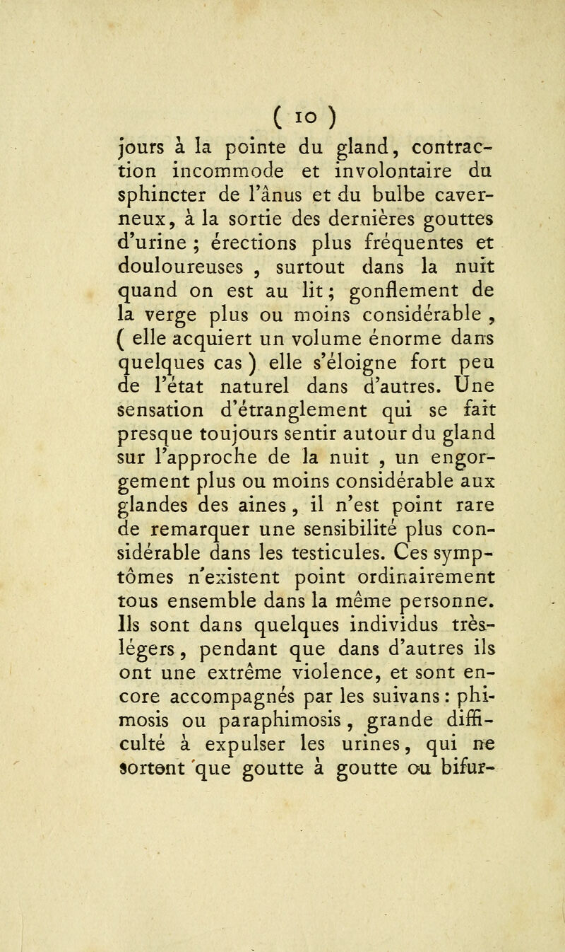 jours à la pointe du gland, contrac- tion incommode et involontaire du sphincter de Tânus et du bulbe caver- neux, à la sortie des dernières gouttes d'urine ; érections plus fréquentes et douloureuses , surtout dans la nuit quand on est au lit ; gonflement de la verge plus ou moins considérable , ( elle acquiert un volume énorme dans quelques cas ) elle s'éloigne fort peu de l'état naturel dans d'autres. Une sensation d'étranglement qui se fait presque toujours sentir autour du gland sur l'approche de la nuit , un engor- gement plus ou moins considérable aux glandes des aines, il n'est point rare de remarquer une sensibilité plus con- sidérable dans les testicules. Ces symp- tômes n'existent point ordinairement tous ensemble dans la même personne. Ils sont dans quelques individus très- légers , pendant que dans d'autres ils ont une extrême violence, et sont en- core accompagnés par les suivans : phi- mosis ou paraphimosis, grande diffi- culté à expulser les urines, qui ne sortent que goutte à goutte ou bifur-