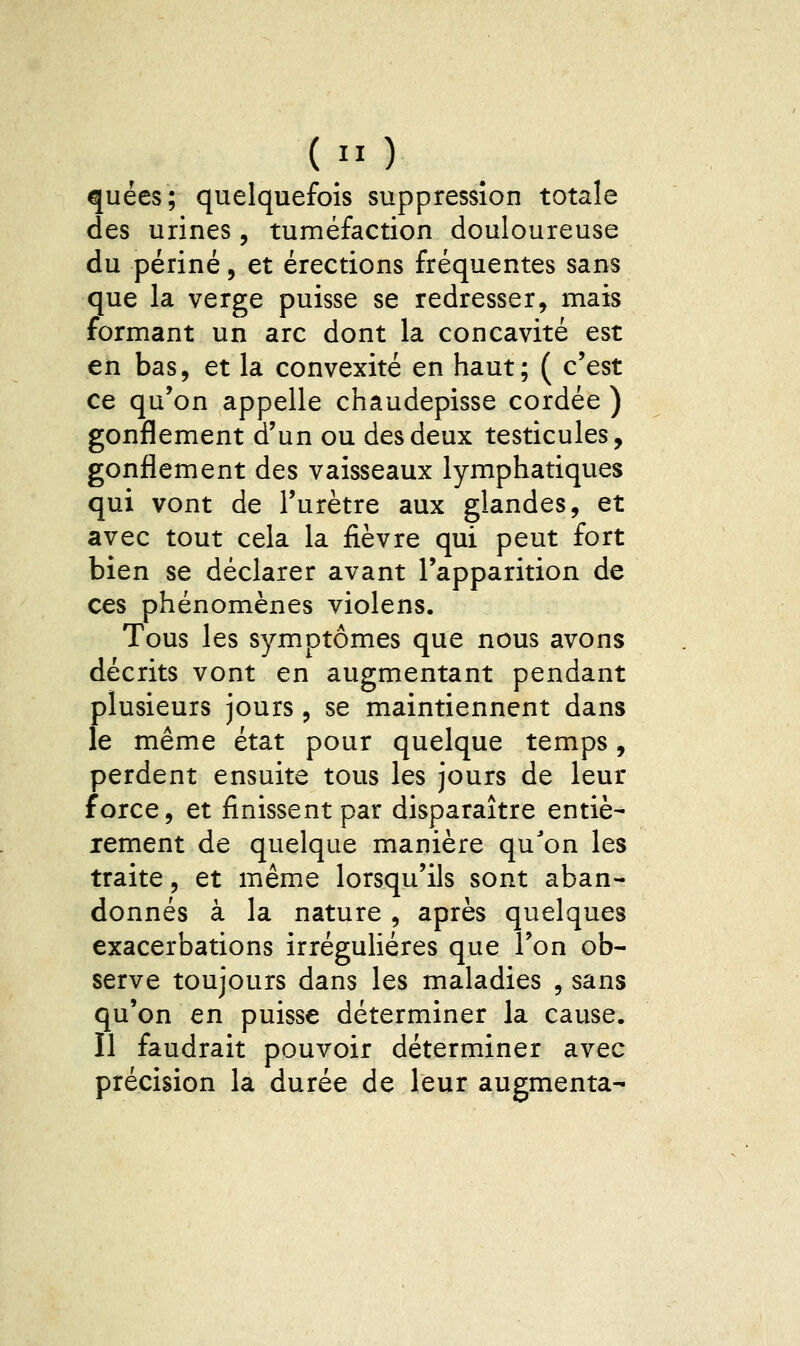 quées; quelquefois suppression totale des urines, tuméfaction douloureuse du périné, et érections fréquentes sans que la verge puisse se redresser, mais formant un arc dont la concavité est en bas, et la convexité en haut; ( c'est ce qu'on appelle chaudepisse cordée ) gonflement d'un ou des deux testicules, gonflement des vaisseaux lymphatiques qui vont de l'urètre aux glandes, et avec tout cela la fièvre qui peut fort bien se déclarer avant l'apparition de ces phénomènes violens. Tous les symptômes que nous avons décrits vont en augmentant pendant plusieurs jours , se maintiennent dans le même état pour quelque temps, perdent ensuite tous les jours de leur force, et finissent par disparaître entiè- rement de quelque manière qu'on les traite, et même lorsqu'ils sont aban- donnés à la nature , après quelques exacerbations irréguHéres que l'on ob- serve toujours dans les maladies , sans qu'on en puisse déterminer la cause. Il faudrait pouvoir déterminer avec précision la durée de leur augmenta-