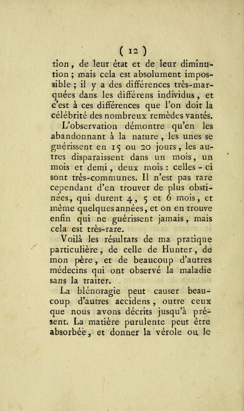 tîon, de leur état et de leur diminu- tion ; mais cela est absolument impos- sible ; il y a des différences très-mar- quées dans les différens individus, et c'est à ces différences que Ton doit la célébrité des nombreux remèdes vantés. L'observation démontre qu'en les abandonnant à la nature , les unes se guérissent en 15 ou 20 jours, les au- tres disparaissent dans un mois, un mois et demi, deux mois : celles - ci sont très-communes. Il n'est pas rare cependant d'en trouver de plus obsti- nées, qui durent 4, 5 et 6 mois, et même quelques années, et on en trouve enfin qui ne guérissent jamais, mais cela est très-rare. Voilà les résultats de ma pratique particulière, de celle de Hunter, de mon père, et de beaucoup d'autres médecins qui ont observé la maladie sans la traiter. La blénoragie peut causer beau- coup d'autres accidens , outre ceux que nous avons décrits jusqu'à pré- sent. La matière purulente peut être absorbée, et donner la vérole oul le