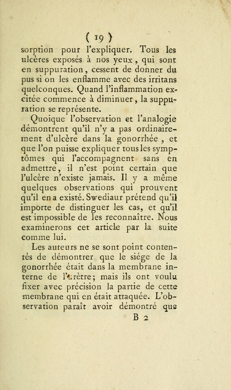 (i9> sorptîon pour l'expliquer. Tous les ulcères exposés à nos yeux , qui sont en suppuration, cessent de donner du pus si on les enflamme avec des irritans quelconques. Quand l'inflammation ex- citée commence à diminuer , la suppu- ration se représente. Quoique l'observation et l'analogie démontrent qu'il n'y a pas ordinaire- ment d'ulcère dans la gonorrhée , et que l'on puisse expliquer tous les symp- tômes qui l'accompagnent sans en admettre, il n'est point certain que l'ulcère n'existe jamais. Il y a même quelques observations qui prouvent qu'il en a existé. Swediaur prétend qu'il importe de distinguer les cas, et qu'il est impossible de les reconnaître. Nous examinerons cet article par la suite comme lui. Les auteurs ne se sont point conten- tés de démontrer que le siège de la sonorrhée était dans la membrane in- terne de r*:rètre; mais ils ont voulu fixer avec précision la partie de cette membrane qui en était attaquée. L'ob- servation paraît avoir démontré qus B 2