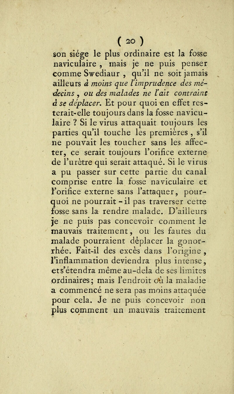 son siège le plus ordinaire est la fosse naviculaire , mais je ne puis penser comme Swediaur , qu'il ne soit jamais ailleurs à moins que Vimprudence des mé- decins , ou des malades ne ïait contraint à se déplacer. Et pour quoi en effet res- terait-elle toujours dans la fosse navicu- laire ? Si le virus attaquait toujours les parties qu'il touche les premières, s'il ne pouvait les toucher sans les affec- ter, ce serait toujours l'orifice externe de l'urètre qui serait attaqué. Si le virus a pu passer sur cette partie du canal comprise entre la fosse naviculaire et Forifice externe sans l'attaquer, pour- quoi ne pourrait -il pas traverser cette fosse sans la rendre malade. D'ailleurs je ne puis pas concevoir comment le mauvais traitement, ou les fautes du malade pourraient déplacer la gonor- jhée. Fait-il des excès dans Torigine , l'inflammation deviendra plus intense, ets'étendra même au-delà de ses limites ordinaires ; mais l'endroit c'ù la maladie a commencé ne sera pas moins attaquée pour cela. Je ne puis concevoir non plus comment un mauvais traitement