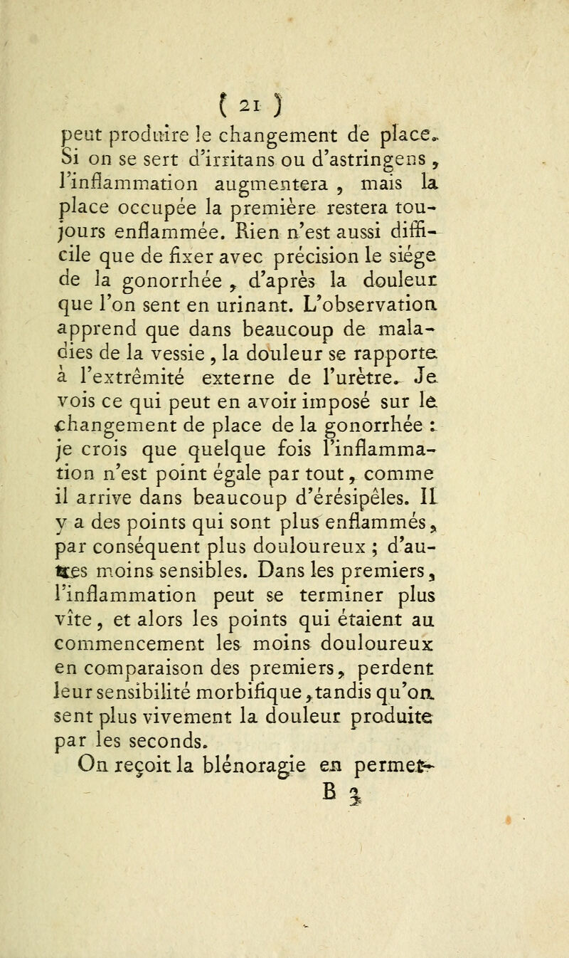 peut produire le changement de place,. Si on se sert d'irritans ou d'astringens , l'inflammation augmentera , mais la place occupée la première restera tou- jours enflammée. Rien n'est aussi diffi»- cile que de fixer avec précision le siège de la gonorrhée y d'après la douleur que l'on sent en urinant. L'observatioa apprend que dans beaucoup de mala* dies de la vessie , la douleur se rapporte à l'extrémité externe de l'urètre. Je vois ce qui peut en avoir imposé sur Id changement de place de la gonorrhée t je crois que quelque fois l'inflamma- tion n'est point égale par tout, comme il arrive dans beaucoup d'érésipêles. II y a des points qui sont plus enflammés j, par conséquent plus douloureux ; d'au- ifes moins sensibles. Dans les premiers, l'inflammation peut se terminer plus vite 5 et alors les points qui étaient au commencement les moins douloureux en comparaison des premiers, perdent leur sensibilité morbifîque ^tandis qu'oa sent plus vivement la douleur produite par les seconds. On reçoit la blénoiagie en permets