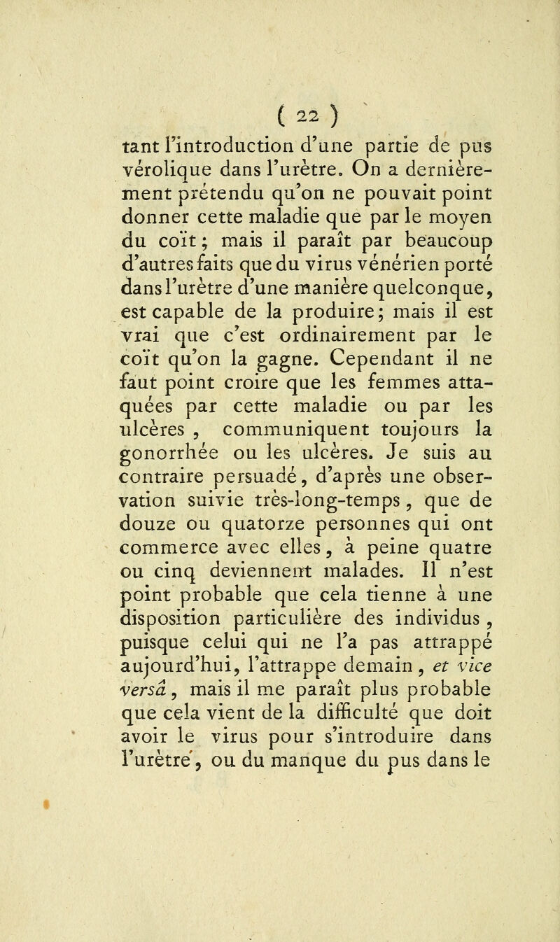 tant l'introduction d'une partie de pus vérolique dans l'urètre. On a dernière- ment prétendu qu'on ne pouvait point donner cette maladie que par le moyen du coït ; mais il paraît par beaucoup d'autres faits que du virus vénérien porté dans l'urètre d'une manière quelconque, est capable de la produire; mais il est vrai que c'est ordinairement par le coït qu'on la gagne. Cependant il ne faut point croire que les femmes atta- quées par cette maladie ou par les ulcères , communiquent toujours la gonorrhée ou les ulcères. Je suis au contraire persuadé, d'après une obser- vation suivie très-long-temps, que de douze ou quatorze personnes qui ont commerce avec elles, à peine quatre ou cinq deviennent malades. Il n'est point probable que cela tienne à une disposition particulière des individus , puisque celui qui ne l'a pas attrappé aujourd'hui, l'attrappe demain, et vice versa ^ mais il me paraît plus probable que cela vient de la difficulté que doit avoir le virus pour s'introduire dans l'urètre, ou du manque du pus dans le